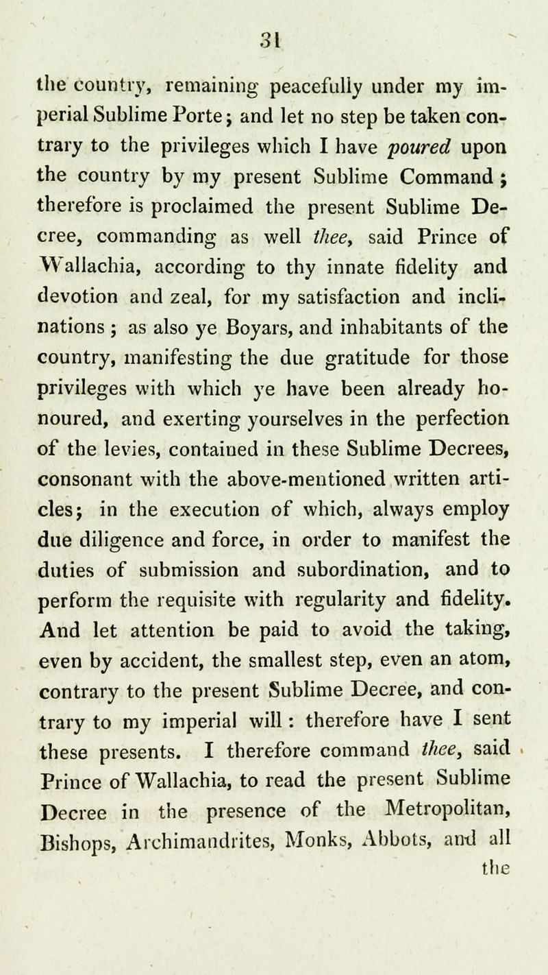 the country, remaining peacefully under my im- perial Sublime Porte j and let no step be taken con- trary to the privileges which I have poured upon the country by my present Sublime Command ; therefore is proclaimed the present Sublime De- cree, commanding as well thee, said Prince of Wallachia, according to thy innate fidelity and devotion and zeal, for my satisfaction and incli- nations ; as also ye Boyars, and inhabitants of the country, manifesting the due gratitude for those privileges with which ye have been already ho- noured, and exerting yourselves in the perfection of the levies, contained in these Sublime Decrees, consonant with the above-mentioned written arti- cles; in the execution of which, always employ due diligence and force, in order to manifest the duties of submission and subordination, and to perform the requisite with regularity and fidelity. And let attention be paid to avoid the taking, even by accident, the smallest step, even an atom, contrary to the present Sublime Decree, and con- trary to my imperial will: therefore have I sent these presents. I therefore command thee, said Prince of Wallachia, to read the present Sublime Decree in the presence of the Metropolitan, Bishops, Archimandrites, Monks, Abbots, and all the