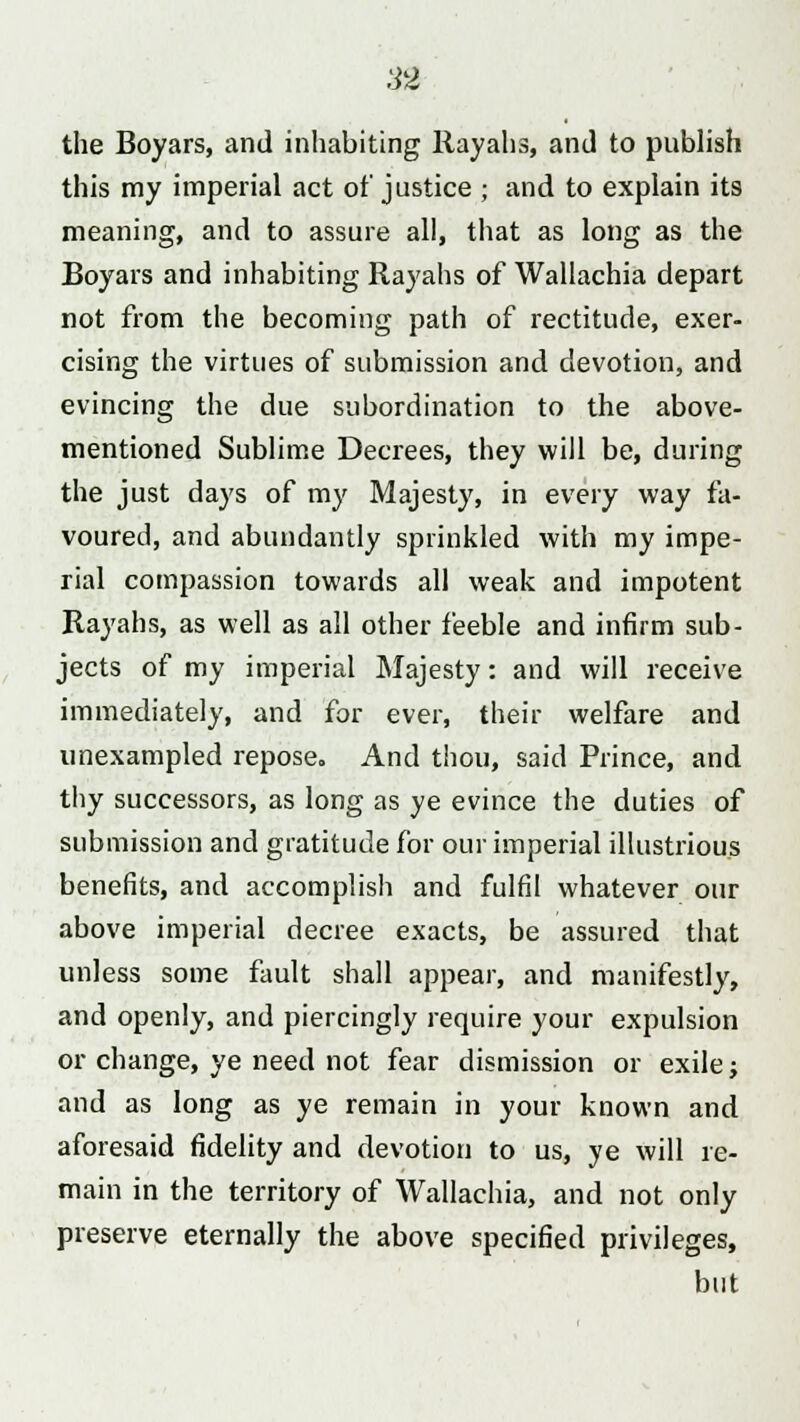 the Boyars, and inhabiting Rayahs, and to publish this my imperial act of justice j and to explain its meaning, and to assure all, that as long as the Boyars and inhabiting Rayahs of Wallachia depart not from the becoming path of rectitude, exer- cising the virtues of submission and devotion, and evincing the due subordination to the above- mentioned Sublime Decrees, they will be, during the just days of my Majesty, in every way fa- voured, and abundantly sprinkled with my impe- rial compassion towards all weak and impotent Rayahs, as well as all other feeble and infirm sub- jects of my imperial Majesty: and will receive immediately, and for ever, their welfare and unexampled repose. And thou, said Prince, and thy successors, as long as ye evince the duties of submission and gratitude for our imperial illustrious benefits, and accomplish and fulfil whatever our above imperial decree exacts, be assured that unless some fault shall appear, and manifestly, and openly, and piercingly require your expulsion or change, ye need not fear dismission or exile; and as long as ye remain in your known and aforesaid fidelity and devotion to us, ye will re- main in the territory of Wallachia, and not only preserve eternally the above specified privileges, but