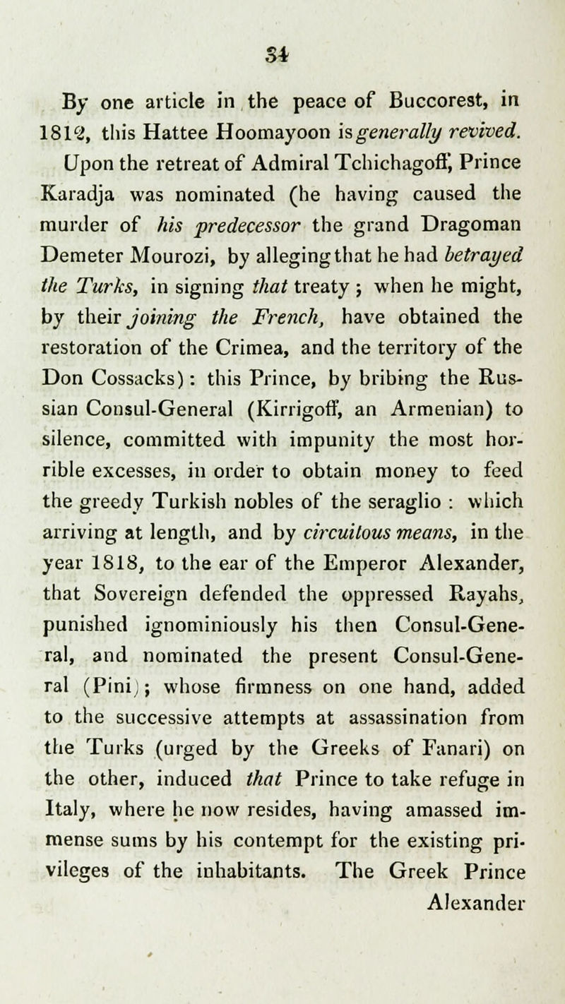 Si By one article in the peace of Buccorest, in 1812, this Hattee Hoomayoon is generally revived. Upon the retreat of Admiral TchichagofT, Prince Karadja was nominated (he having caused the murder of his predecessor the grand Dragoman Demeter Mourozi, by alleging that he had betrayed the Turks, in signing that treaty ; when he might, by their joining the French, have obtained the restoration of the Crimea, and the territory of the Don Cossacks): this Prince, by bribing the Rus- sian Consul-General (Kirrigoff, an Armenian) to silence, committed with impunity the most hor- rible excesses, in order to obtain money to feed the greedy Turkish nobles of the seraglio : which arriving at length, and by circuitous means, in the year 1818, to the ear of the Emperor Alexander, that Sovereign defended the oppressed Rayahs, punished ignominiously his then Consul-Gene- ral, and nominated the present Consul-Gene- ral (Pinij; whose firmness on one hand, added to the successive attempts at assassination from the Turks (urged by the Greeks of Fanari) on the other, induced that Prince to take refuge in Italy, where he now resides, having amassed im- mense sums by his contempt for the existing pri- vileges of the inhabitants. The Greek Prince Alexander