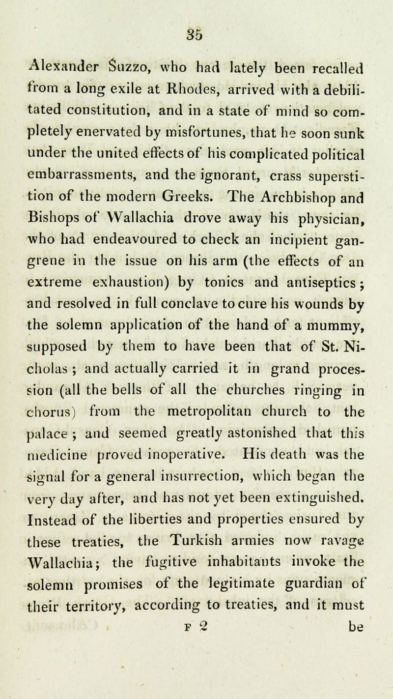 Alexander Suzzo, who had lately been recalled from a long exile at Rhodes, arrived with a debili- tated constitution, and in a state of mind so com- pletely enervated by misfortunes, that he soon sunk under the united effects of his complicated political embarrassments, and the ignorant, crass supersti- tion of the modern Greeks. The Archbishop and Bishops of Wallachia drove away his physician, who had endeavoured to check an incipient gan- grene in the issue on his arm (the effects of an extreme exhaustion) by tonics and antiseptics; and resolved in full conclave to cure his wounds by the solemn application of the hand of a mummy, supposed by them to have been that of St. Ni- cholas ; and actually carried it in grand proces- sion (all the bells of all the churches ringing in chorus) from the metropolitan church to the palace ; and seemed greatly astonished that this medicine proved inoperative. His death was the signal for a general insurrection, which began the very day after, and has not yet been extinguished. Instead of the liberties and properties ensured by these treaties, the Turkish armies now ravage Wallachia; the fugitive inhabitants invoke the solemn promises of the legitimate guardian of their territory, according to treaties, and it must f 2 be