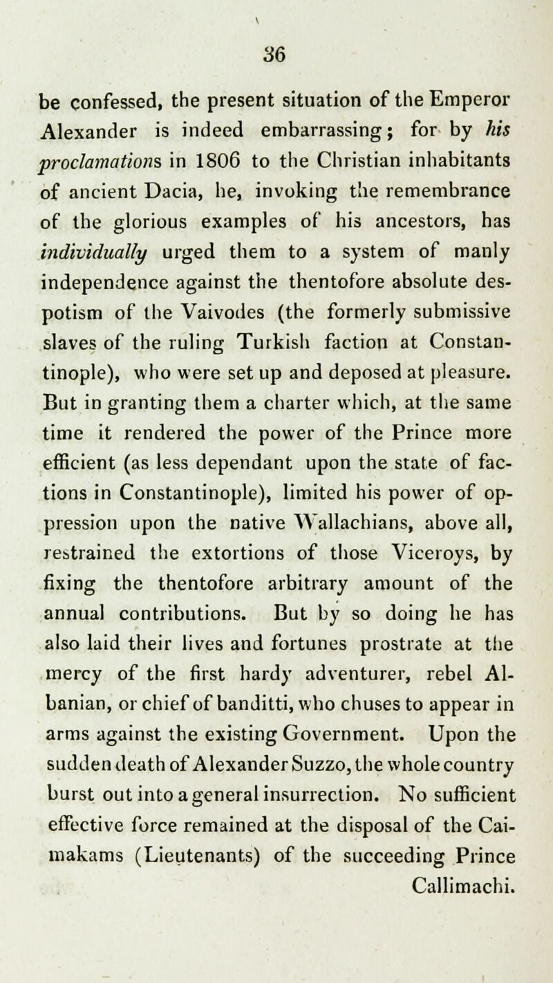 be confessed, the present situation of the Emperor Alexander is indeed embarrassing; for by his proclamations in 1806 to the Christian inhabitants of ancient Dacia, he, invoking the remembrance of the glorious examples of his ancestors, has individually urged them to a system of manly independence against the thentofore absolute des- potism of the Vaivodes (the formerly submissive slaves of the ruling Turkish faction at Constan- tinople), who were set up and deposed at pleasure. But in granting them a charter which, at the same time it rendered the power of the Prince more efficient (as less dependant upon the state of fac- tions in Constantinople), limited his power of op- pression upon the native Wallachians, above all, restrained the extortions of those Viceroys, by fixing the thentofore arbitrary amount of the annual contributions. But by so doing he has also laid their lives and fortunes prostrate at the mercy of the first hardy adventurer, rebel Al- banian, or chief of banditti, who chuses to appear in arms against the existing Government. Upon the sudden death of Alexander Suzzo, the whole country burst out into a general insurrection. No sufficient effective force remained at the disposal of the Cai- makams (Lieutenants) of the succeeding Prince Callimachi.