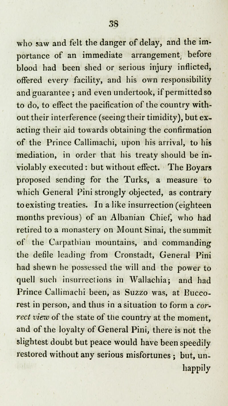 who saw and felt the danger of delay, and the im- portance of an immediate arrangement before blood had been shed or serious injury inflicted, offered every facility, and his own responsibility and guarantee ; and even undertook, if permitted so to do, to effect the pacification of the country with- out their interference (seeing their timidity), but ex- acting their aid towards obtaining the confirmation of the Prince Callimachi, upon his arrival, to his mediation, in order that his treaty should be in- violably executed : but without effect. The Boyars proposed sending for the Turks, a measure to which General Pini strongly objected, as contrary to existing treaties. In a like insurrection (eighteen months previous) of an Albanian Chief, who had retired to a monastery on Mount Sinai, the summit of the Carpathian mountains, and commanding the defile leading from Cronstadt, General Pini had shewn he possessed the will and the power to quell such insurrections in Wallachia; and had Prince Callimachi been, as Suzzo was, at Bucco- rest in person, and thus in a situation to form a cor- rect view of the state of the country at the moment, and of the loyalty of General Pini, there is not the slightest doubt but peace would have been speedily restored without any serious misfortunes ; but, un- happily