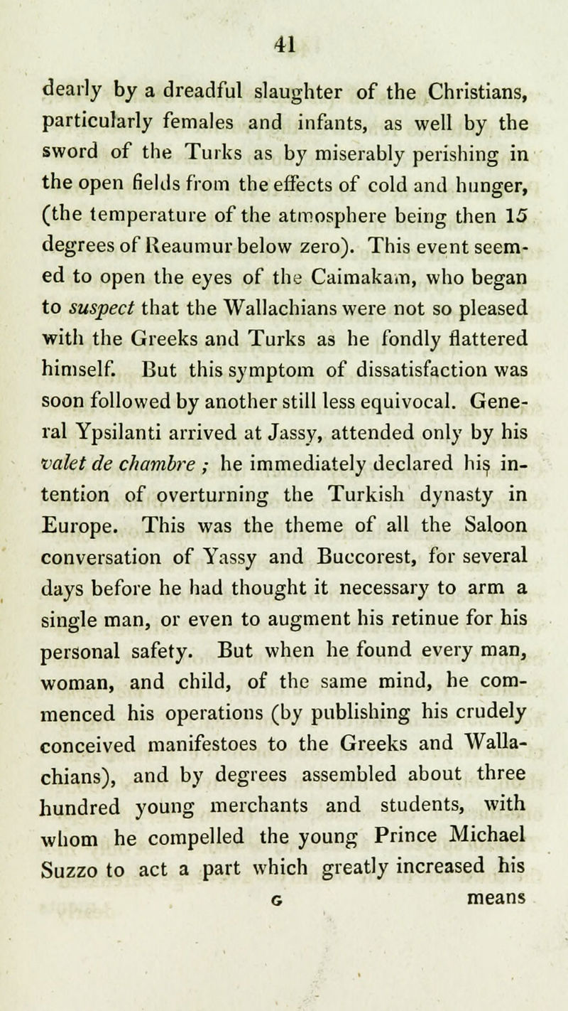 dearly by a dreadful slaughter of the Christians, particularly females and infants, as well by the sword of the Turks as by miserably perishing in the open fields from the effects of cold and hunger, (the temperature of the atmosphere being then 15 degrees of Reaumur below zero). This event seem- ed to open the eyes of the Caimakam, who began to suspect that the Wallachians were not so pleased with the Greeks and Turks as he fondly flattered himself. But this symptom of dissatisfaction was soon followed by another still less equivocal. Gene- ral Ypsilanti arrived at Jassy, attended only by his valet de chambre ; he immediately declared his, in- tention of overturning the Turkish dynasty in Europe. This was the theme of all the Saloon conversation of Yassy and Buccorest, for several days before he had thought it necessary to arm a single man, or even to augment his retinue for his personal safety. But when he found every man, woman, and child, of the same mind, he com- menced his operations (by publishing his crudely conceived manifestoes to the Greeks and Walla- chians), and by degrees assembled about three hundred young merchants and students, with whom he compelled the young Prince Michael Suzzo to act a part which greatly increased his g means