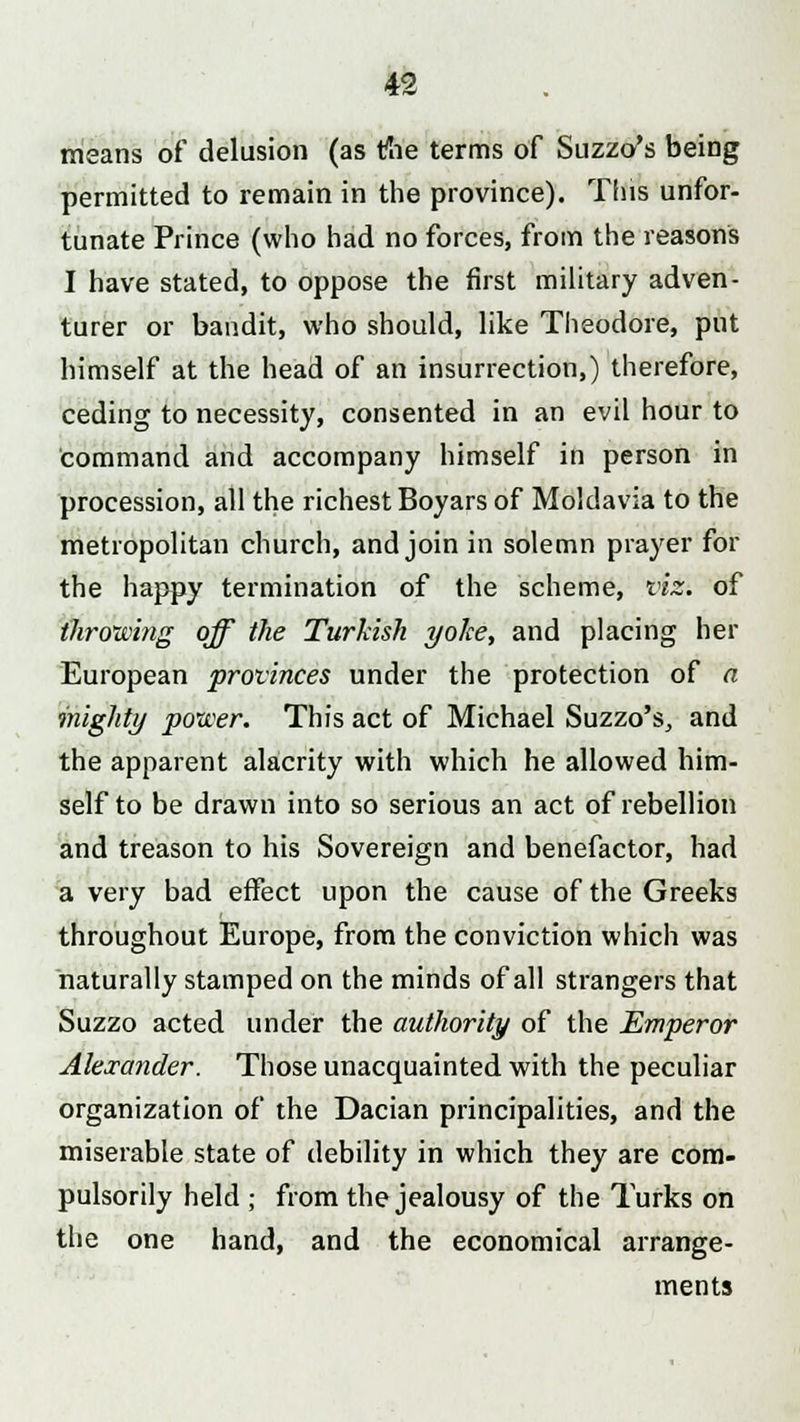 means of delusion (as the terms of Suzzo's being permitted to remain in the province). This unfor- tunate Prince (who had no forces, from the reasons I have stated, to oppose the first military adven- turer or bandit, who should, like Theodore, put himself at the head of an insurrection,) therefore, ceding to necessity, consented in an evil hour to command and accompany himself in person in procession, all the richest Boyars of Moldavia to the metropolitan church, and join in solemn prayer for the happy termination of the scheme, viz. of throwing off the Turkish yoke, and placing her European provinces under the protection of a mighty power. This act of Michael Suzzo's, and the apparent alacrity with which he allowed him- self to be drawn into so serious an act of rebellion and treason to his Sovereign and benefactor, had a very bad effect upon the cause of the Greeks throughout Europe, from the conviction which was naturally stamped on the minds of all strangers that Suzzo acted under the authority of the Emperor Alexander. Those unacquainted with the peculiar organization of the Dacian principalities, and the miserable state of debility in which they are com- pulsorily held ; from the jealousy of the Turks on the one hand, and the economical arrange- ments