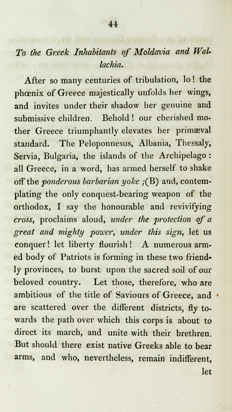 To the Greek Inhabitants of Moldavia and WaU lachia. After so many centuries of tribulation, lo! the phoenix of Greece majestically unfolds her wings, and invites under their shadow her genuine and submissive children. Behold! our cherished mo- ther Greece triumphantly elevates her primaeval standard. The Peloponnesus, Albania, Thessaly, Servia, Bulgaria, the islands of the Archipelago: all Greece, in a word, has armed herself to shake off the ponderous barbarian yoke ;(B) and, contem- plating the only conquest-bearing weapon of the orthodox, I say the honourable and revivifying cross, proclaims aloud, under the protection of a great and mighty power, under this sign, let us conquer! let liberty flourish! A numerous arm- ed body of Patriots is forming in these two friend- ly provinces, to burst upon the sacred soil of our beloved country. Let those, therefore, who are ambitious of the title of Saviours of Greece, and « are scattered over the different districts, fly to- wards the path over which this corps is about to direct its march, and unite with their brethren. But should there exist native Greeks able to bear arms, and who, nevertheless, remain indifferent, let