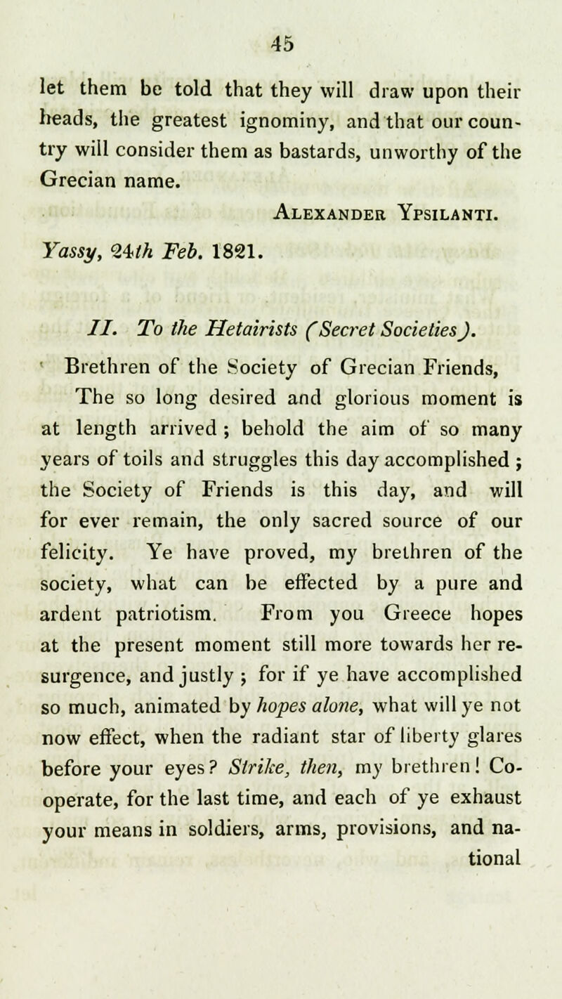 let them be told that they will draw upon their heads, the greatest ignominy, and that our coun- try will consider them as bastards, unworthy of the Grecian name. Alexander Ypsilanti. Yassy, <24>th Feb. 1821. II. To the Hetairists (Secret Societies). Brethren of the Society of Grecian Friends, The so long desired and glorious moment is at length arrived ; behold the aim of so many years of toils and struggles this day accomplished ; the Society of Friends is this day, and will for ever remain, the only sacred source of our felicity. Ye have proved, my brethren of the society, what can be effected by a pure and ardent patriotism. From you Greece hopes at the present moment still more towards her re- surgence, and justly ; for if ye have accomplished so much, animated by hopes alone, what will ye not now effect, when the radiant star of liberty glares before your eyes? Strike, then, my brethren! Co- operate, for the last time, and each of ye exhaust your means in soldiers, arms, provisions, and na- tional