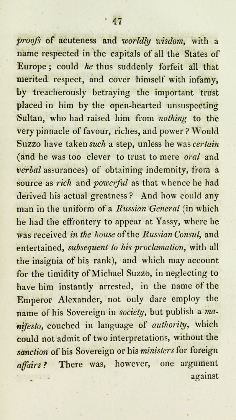 proofs of acuteness and worldly wisdom, with a name respected in the capitals of all the States of Europe; could he thus suddenly forfeit all that merited respect, and cover himself with infamy, by treacherously betraying the important trust placed in him by the open-hearted unsuspecting Sultan, who had raised him from nothing to the very pinnacle of favour, riches, and power ? Would Suzzo have taken such a step, unless he was certain (and he was too clever to trust to mere oral and verbal assurances) of obtaining indemnity, from a source as rich and powerful as that whence he had derived his actual greatness ? And how could any man in the uniform of a Russian General (in which he had the effrontery to appear at Yassy, where he was received in the house of the Russian Consul, and entertained, subsequent to his proclamation, with all the insignia of his rank), and which may account for the timidity of Michael Suzzo, in neglecting to have him instantly arrested, in the name of the Emperor Alexander, not only dare employ the name of his Sovereign in society, but publish a ma- nifesto, couched in language of authority, which could not admit of two interpretations, without the sanction of his Sovereign or his ministers for foreign affairs ? There was, however, one argument against