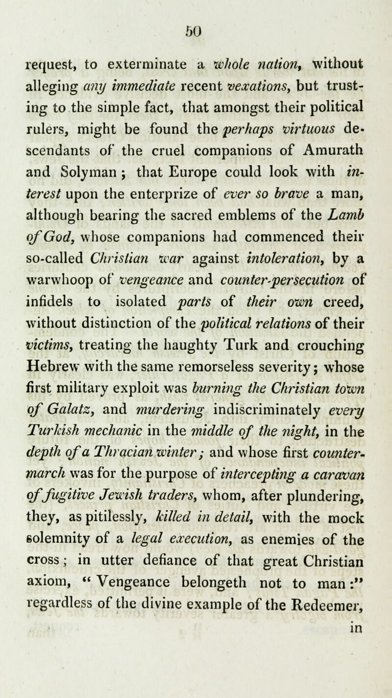 request, to exterminate a whole nation, without alleging any immediate recent vexations, but trust- ing to the simple fact, that amongst their political rulers, might be found the perhaps virtuous de- scendants of the cruel companions of Amurath and Solyman ; that Europe could look with in- terest upon the enterprize of ever so brave a man, although bearing the sacred emblems of the Lamb of God, whose companions had commenced their so-called Christian war against intoleration, by a warwhoop of vengeance and counter-persecution of infidels to isolated parts of their own creed, without distinction of the 'political relatiotis of their victims, treating the haughty Turk and crouching Hebrew with the same remorseless severity; whose first military exploit was burning the Christian town of Galatz, and murdering indiscriminately every Turkish mechanic in the middle of the night, in the depth of a Thracian winter; and whose first counter- march was for the purpose of intercepting a caravan of fugitive Jewish traders, whom, after plundering, they, as pitilessly, killed in detail, with the mock solemnity of a legal execution, as enemies of the cross; in utter defiance of that great Christian axiom,  Vengeance belongeth not to man: regardless of the divine example of the Redeemer, in