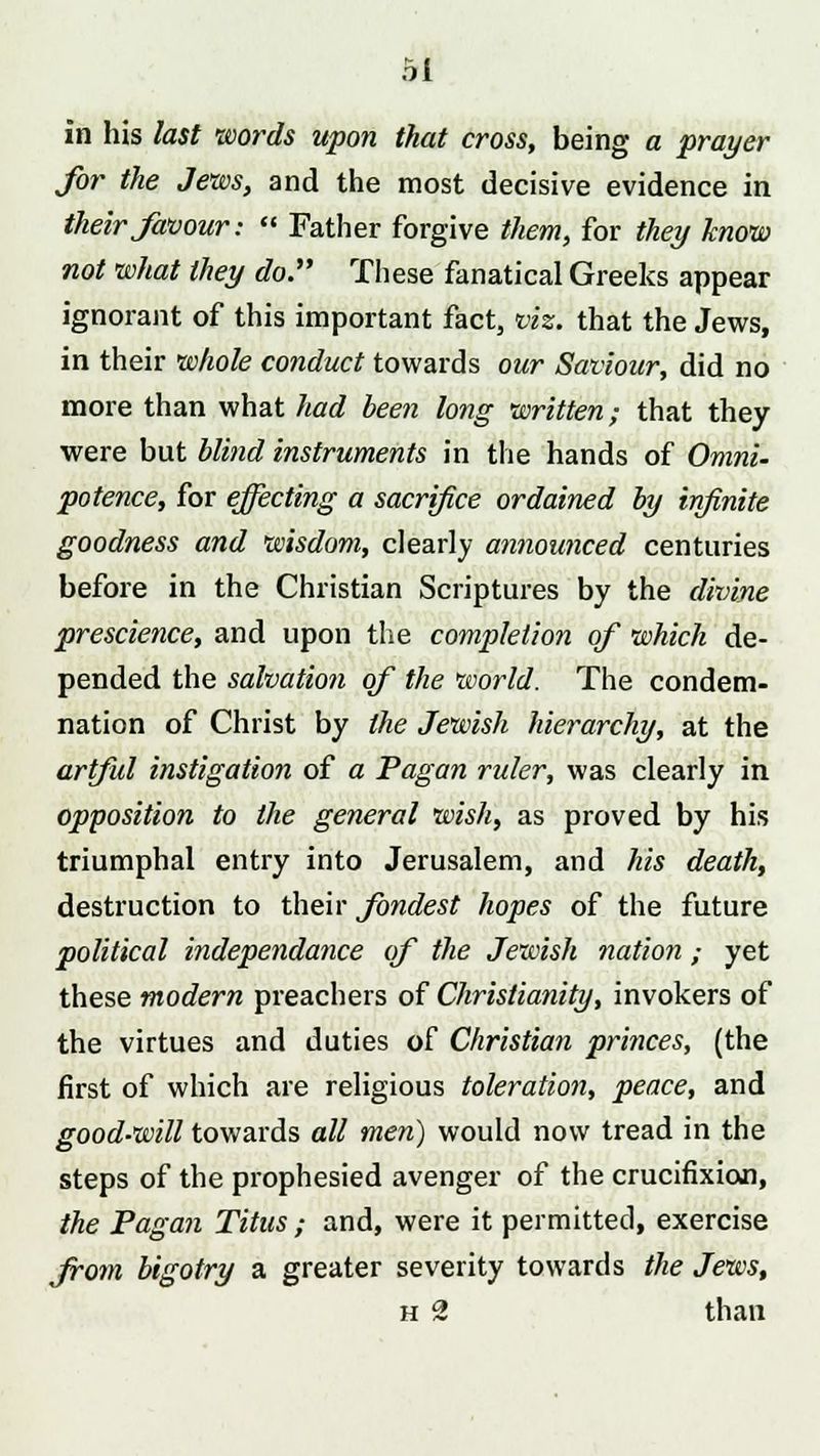 in his last words upon that cross, being a prayer for the Jews, and the most decisive evidence in their favour: Father forgive them, for they know not what they do. These fanatical Greeks appear ignorant of this important fact, viz. that the Jews, in their whole conduct towards our Saviour, did no more than what had been long written; that they were but blind instruments in the hands of Omni~ potence, for effecting a sacrifice ordained by infinite goodness and wisdom, clearly announced centuries before in the Christian Scriptures by the divine prescience, and upon the completion of which de- pended the salvation of the world. The condem- nation of Christ by the Jewish hierarchy, at the artful instigation of a Pagan ruler, was clearly in opposition to the general wish, as proved by his triumphal entry into Jerusalem, and his death, destruction to their fondest hopes of the future political independance of the Jewish nation ; yet these modern preachers of Christianity, invokers of the virtues and duties of Christian princes, (the first of which are religious toleration, peace, and good-will towards all men) would now tread in the steps of the prophesied avenger of the crucifixion, the Pagan Titus ; and, were it permitted, exercise from bigotry a greater severity towards the Jews, h 2 than
