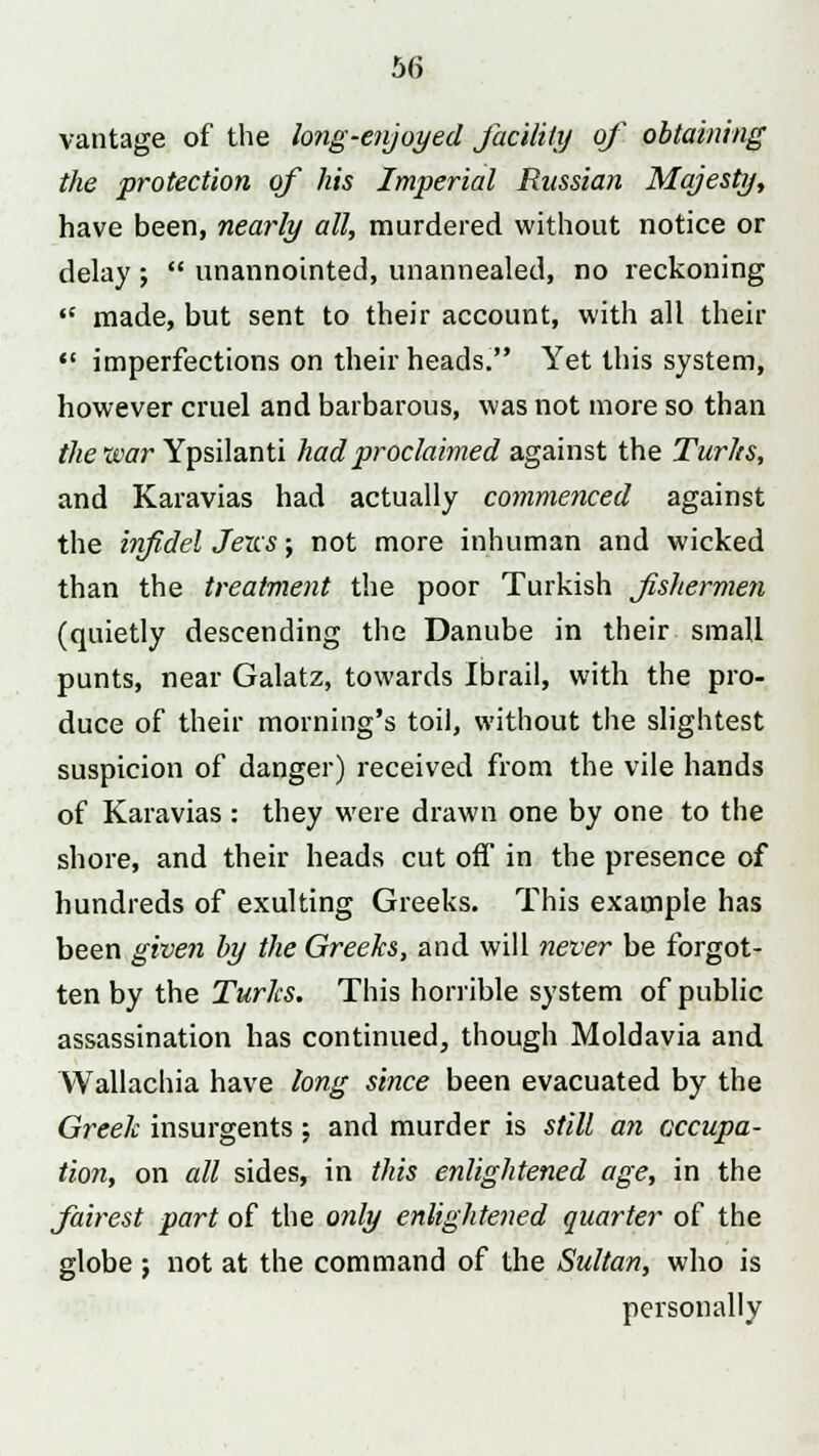 vantage of the long-enjoyed facility of obtaining the protection of his Imperial Russian Majesty, have been, nearly all, murdered without notice or delay;  unannointed, unannealed, no reckoning  made, but sent to their account, with all their '5 imperfections on their heads. Yet this system, however cruel and barbarous, was not more so than the war Ypsilanti had proclaimed against the Turks, and Karavias had actually commenced against the infidel Jems; not more inhuman and wicked than the treatment the poor Turkish fishermen (quietly descending the Danube in their small punts, near Galatz, towards Ibrail, with the pro- duce of their morning's toil, without the slightest suspicion of danger) received from the vile hands of Karavias : they were drawn one by one to the shore, and their heads cut off in the presence of hundreds of exulting Greeks. This example has been given by the Greeks, and will never be forgot- ten by the Turks. This horrible system of public assassination has continued, though Moldavia and Wallachia have long since been evacuated by the Greek insurgents; and murder is still an occupa- tion, on all sides, in this enlightened age, in the fairest part of the only enlightened quarter of the globe ; not at the command of the Sultan, who is personally