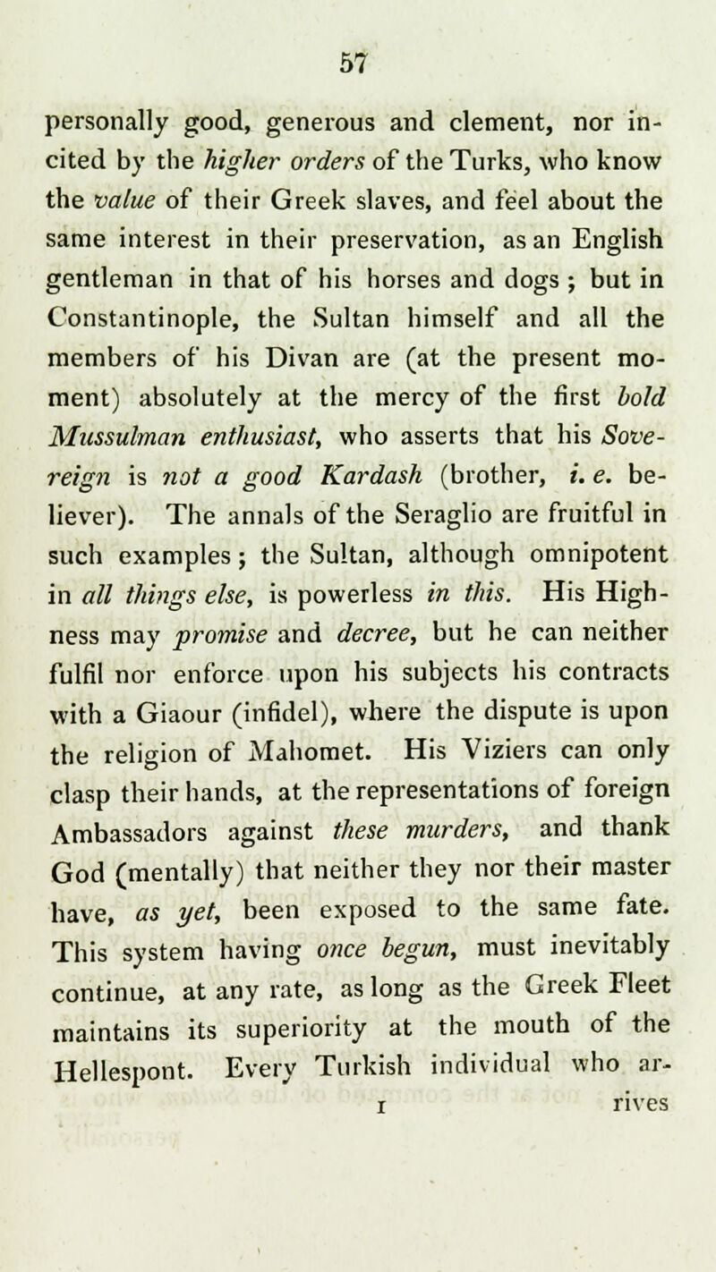 personally good, generous and clement, nor in- cited by the higher orders of the Turks, who know the value of their Greek slaves, and feel about the same interest in their preservation, as an English gentleman in that of his horses and dogs ; but in Constantinople, the Sultan himself and all the members of his Divan are (at the present mo- ment) absolutely at the mercy of the first hold Mussulman enthusiast, who asserts that his Sove- reign is not a good Kardash (brother, i. e. be- liever). The annals of the Seraglio are fruitful in such examples; the Sultan, although omnipotent in all things else, is powerless in this. His High- ness may promise and decree, but he can neither fulfil nor enforce upon his subjects his contracts with a Giaour (infidel), where the dispute is upon the religion of Mahomet. His Viziers can only clasp their hands, at the representations of foreign Ambassadors against these murders, and thank God (mentally) that neither they nor their master have, as yet, been exposed to the same fate. This system having once begun, must inevitably continue, at any rate, as long as the Greek Fleet maintains its superiority at the mouth of the Hellespont. Every Turkish individual who ar- i rives