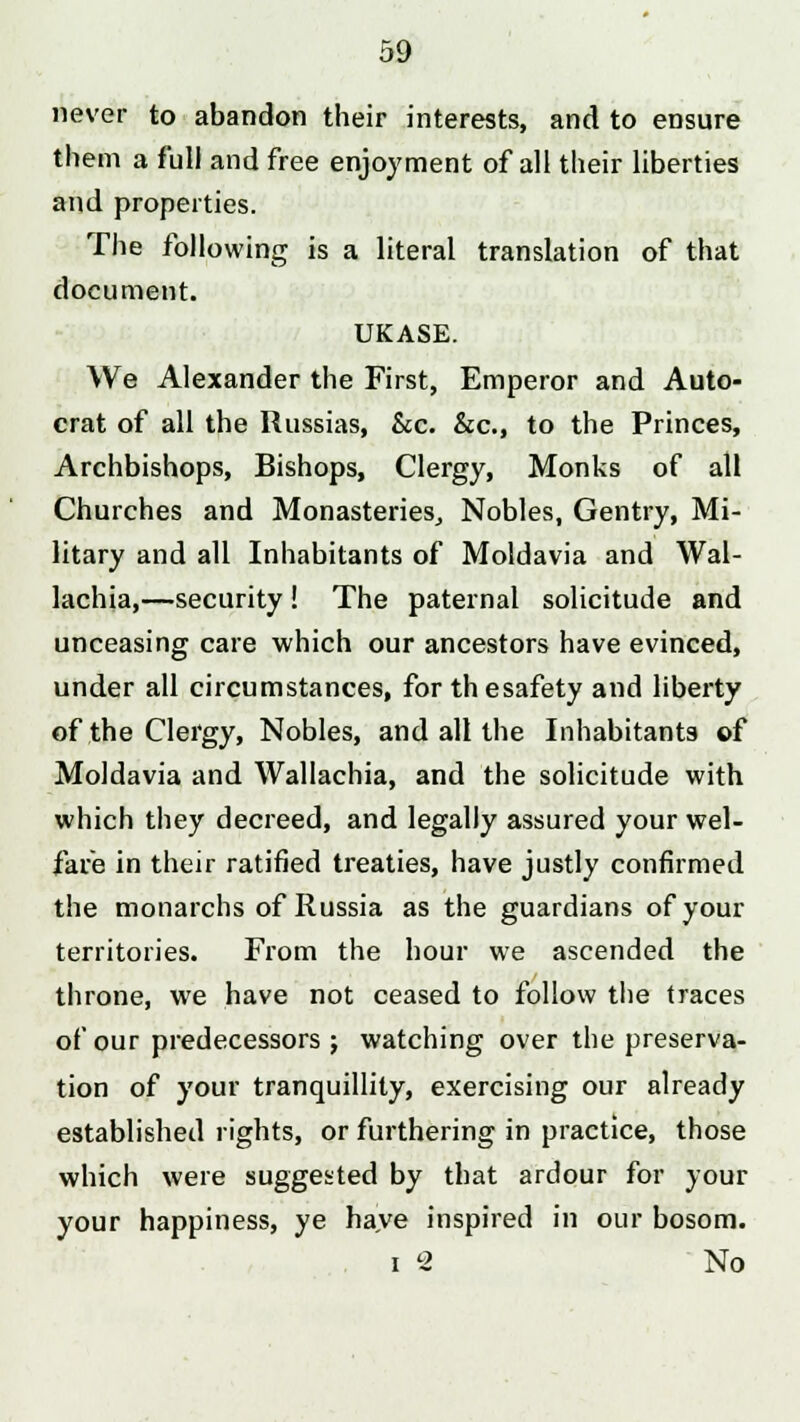 never to abandon their interests, and to ensure them a full and free enjoyment of all their liberties and properties. The following is a literal translation of that document. UKASE. We Alexander the First, Emperor and Auto- crat of all the Russias, &c. &c, to the Princes, Archbishops, Bishops, Clergy, Monks of all Churches and Monasteries, Nobles, Gentry, Mi- litary and all Inhabitants of Moldavia and Wal- lachia,—security! The paternal solicitude and unceasing care which our ancestors have evinced, under all circumstances, for thesafety and liberty of the Clergy, Nobles, and all the Inhabitants of Moldavia and Wallachia, and the solicitude with which they decreed, and legally assured your wel- fare in their ratified treaties, have justly confirmed the monarchs of Russia as the guardians of your territories. From the hour we ascended the throne, we have not ceased to follow the traces of our predecessors ; watching over the preserva- tion of your tranquillity, exercising our already established rights, or furthering in practice, those which were suggested by that ardour for your your happiness, ye have inspired in our bosom. i 2 No