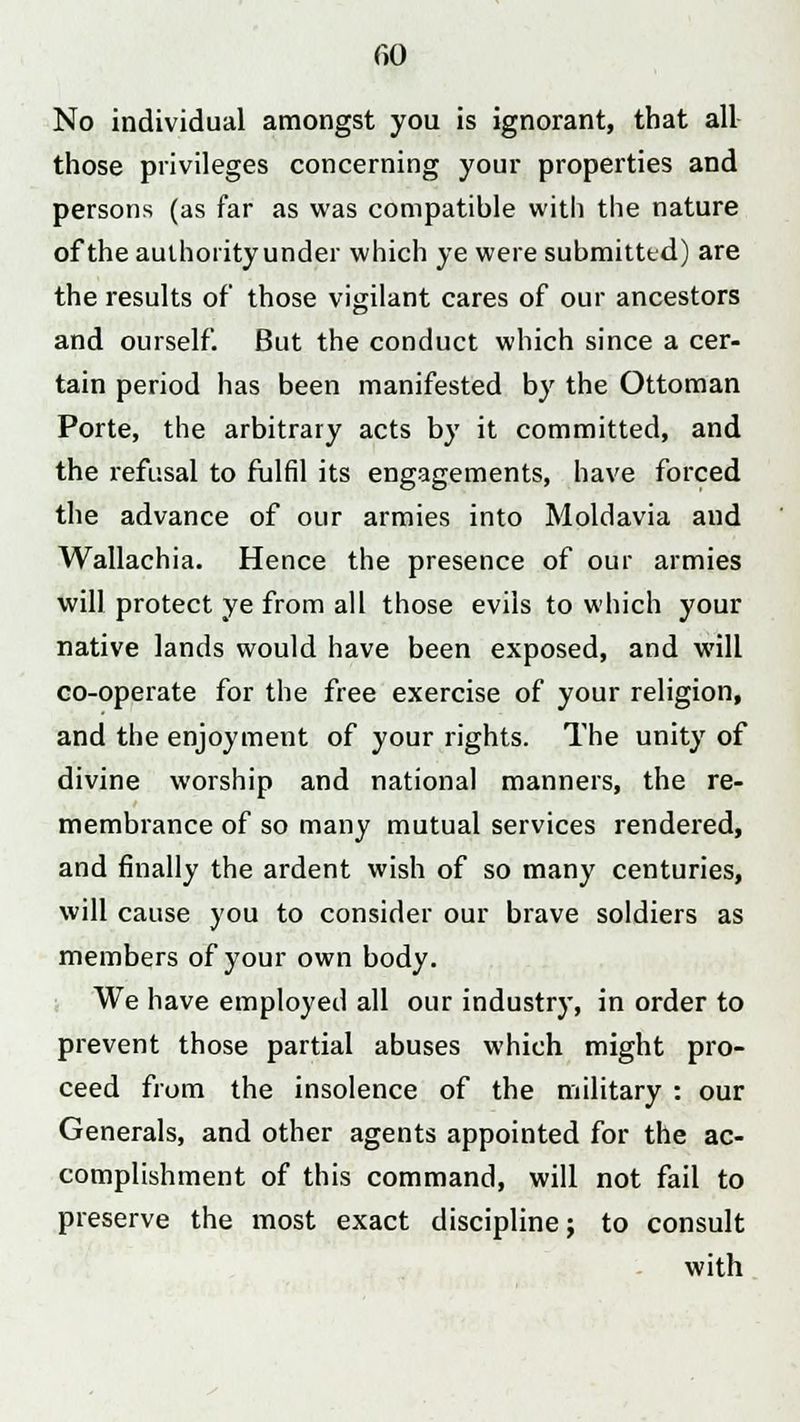 f>0 No individual amongst you is ignorant, that all those privileges concerning your properties and persons (as far as was compatible with the nature of the authority under which ye were submitte d) are the results of those vigilant cares of our ancestors and ourself. But the conduct which since a cer- tain period has been manifested by the Ottoman Porte, the arbitrary acts by it committed, and the refusal to fulfil its engagements, have forced the advance of our armies into Moldavia and Wallachia. Hence the presence of our armies will protect ye from all those evils to which your native lands would have been exposed, and will co-operate for the free exercise of your religion, and the enjoyment of your rights. The unity of divine worship and national manners, the re- membrance of so many mutual services rendered, and finally the ardent wish of so many centuries, will cause you to consider our brave soldiers as members of your own body. We have employed all our industry, in order to prevent those partial abuses which might pro- ceed from the insolence of the military : our Generals, and other agents appointed for the ac- complishment of this command, will not fail to preserve the most exact discipline; to consult with