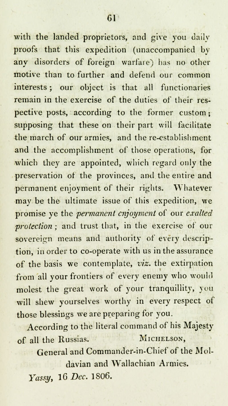 with the landed proprietors, and give you daily proofs that this expedition (unaccompanied by any disorders of foreign warfare) lias no other motive than to further and defend our common interests; our object is that all functionaries remain in the exercise of the duties of their res- pective posts, according to the former custom; supposing that these on their part will facilitate the march of our armies, and the re-establishment and the accomplishment of those operations, for which they are appointed, which regard only the preservation ot the provinces, and the entire and permanent enjoyment of their rights. Whatever may be the ultimate issue of this expedition, we promise ye the permanent enjoyment of our exalted protection ; and trust that, in the exercise of our sovereign means and authority of every descrip- tion, in order to co-operate with us in the assurance of the basis we contemplate, viz. the extirpation from all your frontiers of every enemy who would molest the great work of your tranquillity, you will shew yourselves worthy in every respect of those blessings we are preparing for you. According to the literal command of his Majesty of all the Russias. Michelson, General and Commander-in-Chief of the Mol- davian and Wallachian Armies. Yassy, 16 Dec. 1806.