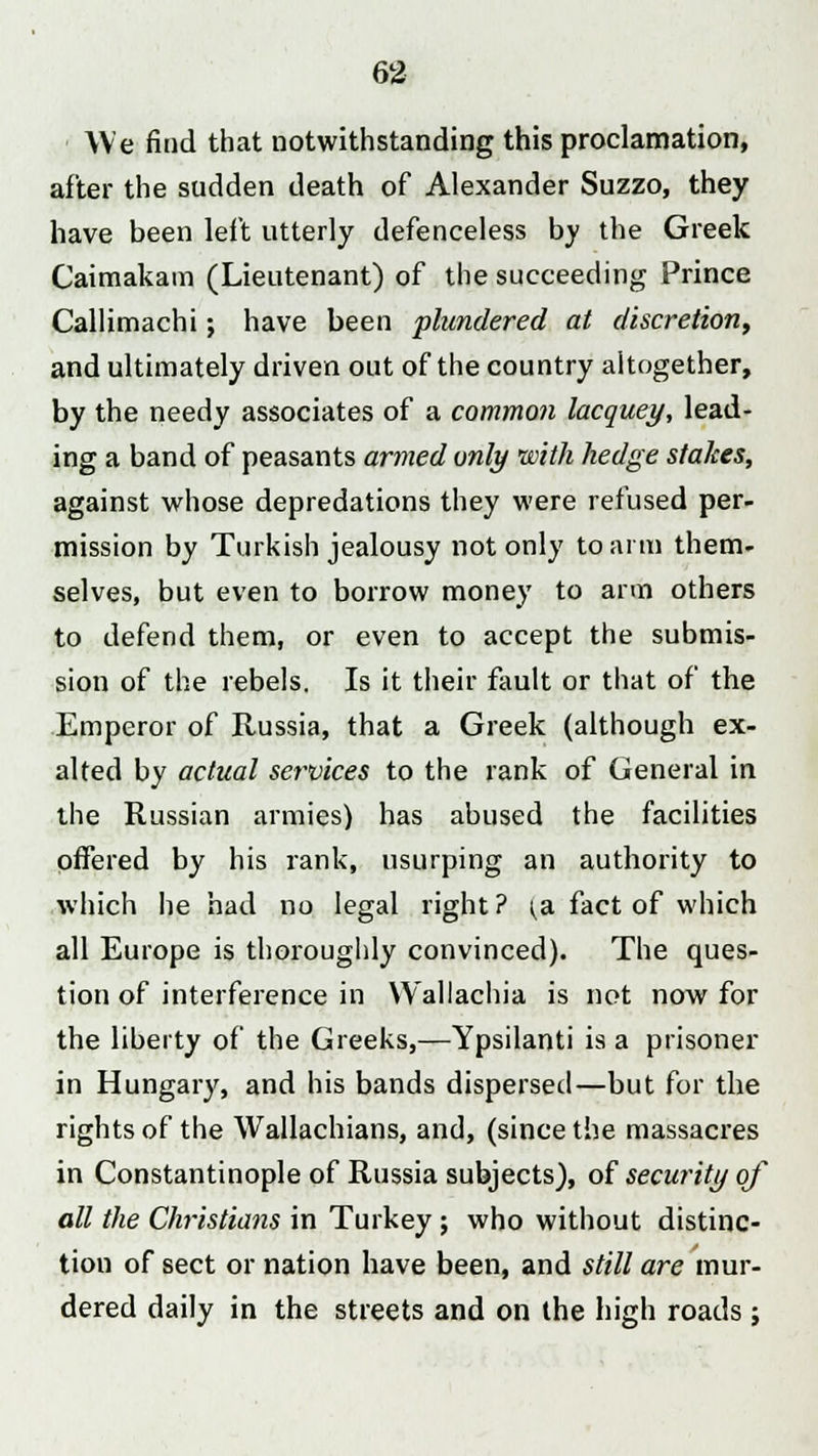 We find that notwithstanding this proclamation, after the sudden death of Alexander Suzzo, they have been left utterly defenceless bv the Greek Caimakam (Lieutenant) of the succeeding Prince Callimachi; have been plundered at discretion, and ultimately driven out of the country altogether, by the needy associates of a common lacquey, lead- ing a band of peasants armed only with hedge stakes, against whose depredations they were refused per- mission by Turkish jealousy not only to arm them- selves, but even to borrow money to arm others to defend them, or even to accept the submis- sion of the rebels. Is it their fault or that of the Emperor of Russia, that a Greek (although ex- alted by actual services to the rank of General in the Russian armies) has abused the facilities offered by his rank, usurping an authority to which he had no legal right? ^a fact of which all Europe is thoroughly convinced). The ques- tion of interference in Wallachia is not now for the liberty of the Greeks,—Ypsilanti is a prisoner in Hungary, and his bands dispersed—but for the rights of the Wallachians, and, (since the massacres in Constantinople of Russia subjects), of security of all the Christians in Turkey ; who without distinc- tion of sect or nation have been, and still are mur- dered daily in the streets and on the high roads ;