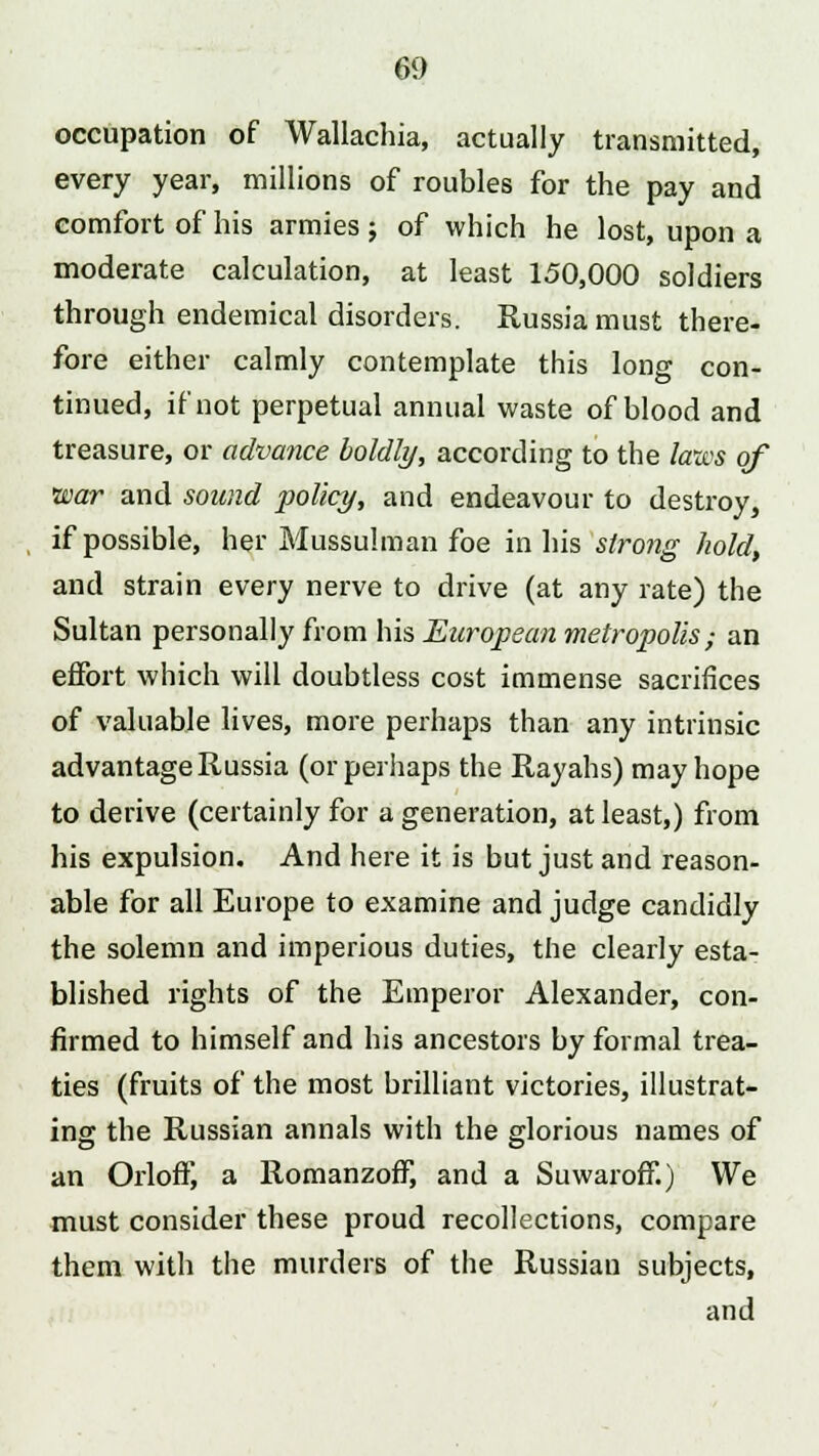 occupation of Wallachia, actually transmitted, every year, millions of roubles for the pay and comfort of his armies; of which he lost, upon a moderate calculation, at least 150,000 soldiers through endemical disorders. Russia must there- fore either calmly contemplate this long con- tinued, if not perpetual annual waste of blood and treasure, or advance boldly, according to the laws of war and sound policy, and endeavour to destroy, if possible, her Mussulman foe in his strong hold, and strain every nerve to drive (at any rate) the Sultan personally from his European metropolis; an effort which will doubtless cost immense sacrifices of valuable lives, more perhaps than any intrinsic advantage Russia (or perhaps the Rayahs) may hope to derive (certainly for a generation, at least,) from his expulsion. And here it is but just and reason- able for all Europe to examine and judge candidly the solemn and imperious duties, the clearly esta- blished rights of the Emperor Alexander, con- firmed to himself and his ancestors by formal trea- ties (fruits of the most brilliant victories, illustrat- ing the Russian annals with the glorious names of an Orloff, a Romanzoff, and a Suwaroff.) We must consider these proud recollections, compare them with the murders of the Russian subjects, and