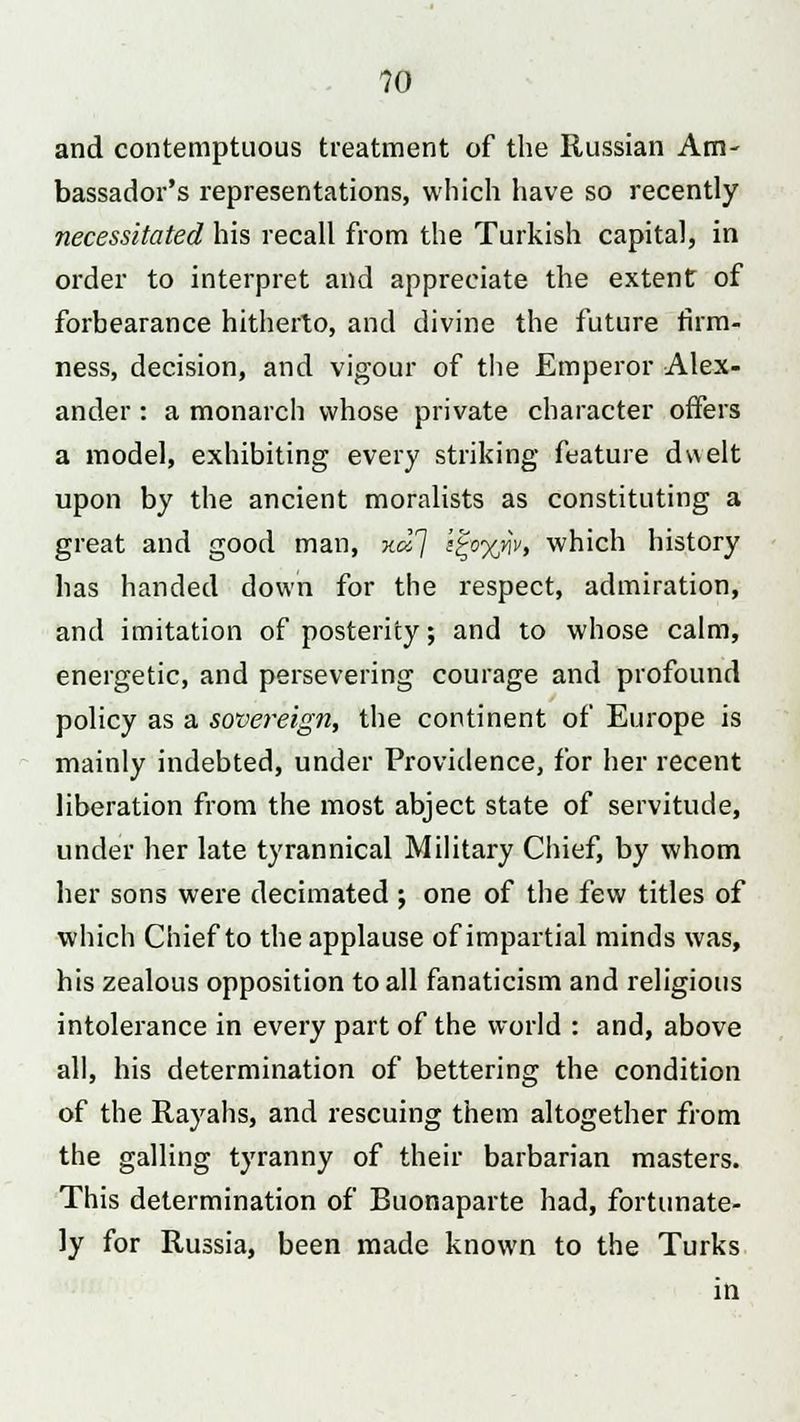 and contemptuous treatment of the Russian Am- bassador's representations, which have so recently necessitated his recall from the Turkish capital, in order to interpret and appreciate the extent of forbearance hitherto, and divine the future firm- ness, decision, and vigour of the Emperor Alex- ander : a monarch whose private character offers a model, exhibiting every striking feature dv\elt upon by the ancient moralists as constituting a great and good man, no!] i^oy/iv, which history has handed down for the respect, admiration, and imitation of posterity; and to whose calm, energetic, and persevering courage and profound policy as a sovereign, the continent of Europe is mainly indebted, under Providence, for her recent liberation from the most abject state of servitude, under her late tyrannical Military Chief, by whom her sons were decimated ; one of the few titles of which Chief to the applause of impartial minds was, his zealous opposition to all fanaticism and religious intolerance in every part of the world : and, above all, his determination of bettering the condition of the Rayahs, and rescuing them altogether from the galling tyranny of their barbarian masters. This determination of Buonaparte had, fortunate- ly for Russia, been made known to the Turks in