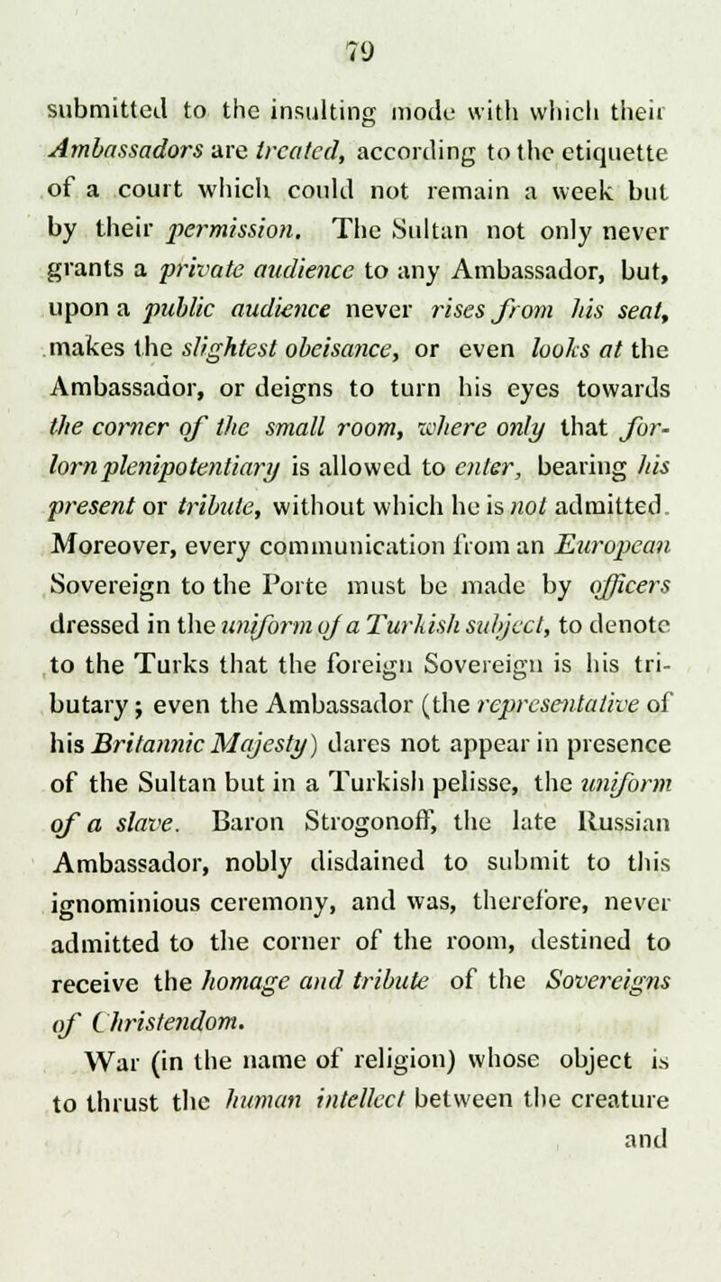 submitted to the insulting mode with which their Ambassadors are treated, according to the etiquette of a court which could not remain a week but by their permission. The Sultan not only never grants a private audience to any Ambassador, but, upon a public audience never rises from his seat, makes the slightest obeisance, or even looks at the Ambassador, or deigns to turn his eyes towards the corner of the small room, where only that for- lorn plenipotentiary is allowed to enter, bearing his present or tribute, without which he is not admitted Moreover, every communication from an European Sovereign to the Porte must be made by officers dressed in the uniform of a Turkish subject, to denote to the Turks that the foreign Sovereign is his tri- butary ; even the Ambassador (the representative of his Britannic Majesty) dares not appear in presence of the Sultan but in a Turkish pelisse, the uniform of a slave. Baron Strogonoff, the late Russian Ambassador, nobly disdained to submit to this ignominious ceremony, and was, therefore, never admitted to the corner of the room, destined to receive the homage and tribute of the Sovereigns of Christendom. War (in the name of religion) whose object is to thrust the human intellect between the creature and