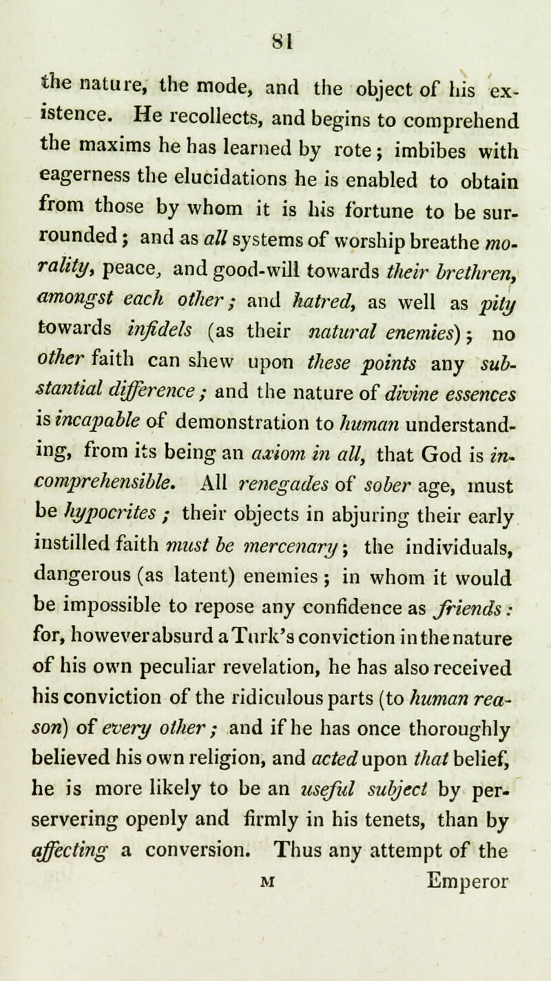 the nature, the mode, and the object of his ex- istence. He recollects, and begins to comprehend the maxims he has learned by rote ; imbibes with eagerness the elucidations he is enabled to obtain from those by whom it is his fortune to be sur- rounded ; and as all systems of worship breathe mo- rality, peace, and good-will towards their brethren, amongst each other; and hatred, as well as pity towards infidels (as their natural enemies); no other faith can shew upon these points any sub- stantial difference ; and the nature of divine essences is incapable of demonstration to human understand- ing, from its being an axiom in all, that God is in- comprehensible. All renegades of sober age, must be hypocrites ; their objects in abjuring their early instilled faith must be mercenary; the individuals, dangerous (as latent) enemies ; in whom it would be impossible to repose any confidence as friends : for, however absurd a Turk's conviction in the nature of his own peculiar revelation, he has also received his conviction of the ridiculous parts (to human rea- son) of every other ; and if he has once thoroughly believed his own religion, and acted upon that belief, he is more likely to be an useful subject by per- servering openly and firmly in his tenets, than by affecting a conversion. Thus any attempt of the m Emperor