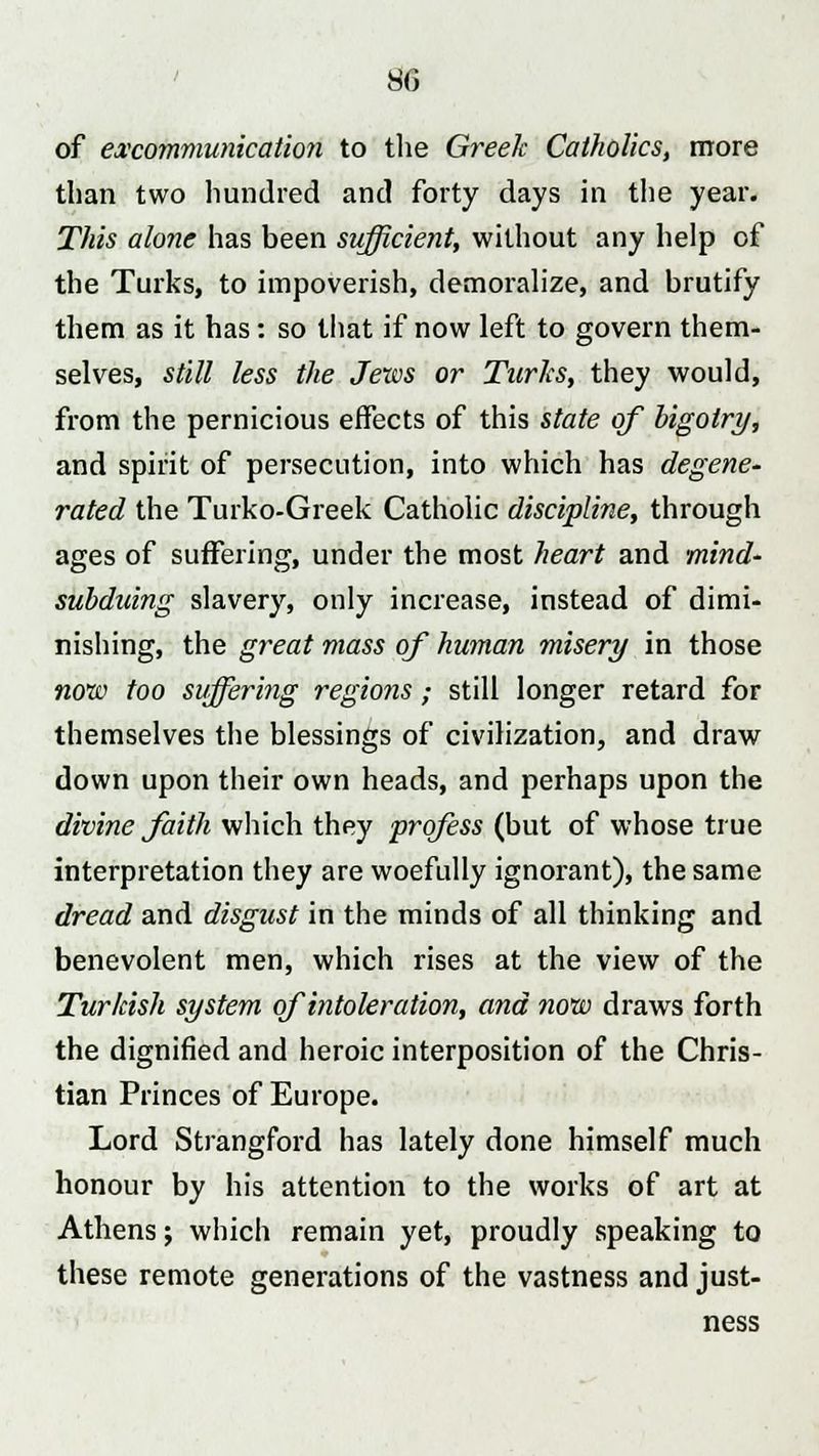 of excommunication to the Greek Catholics, more than two hundred and forty days in the year. This alone has been sufficient, without any help of the Turks, to impoverish, demoralize, and brutify them as it has: so that if now left to govern them- selves, still less the Jews or Turks, they would, from the pernicious effects of this state of bigotry, and spirit of persecution, into which has degene- rated the Turko-Greek Catholic discipline, through ages of suffering, under the most heart and mind- subduing slavery, only increase, instead of dimi- nishing, the great mass of human misery in those now too suffering regions; still longer retard for themselves the blessings of civilization, and draw down upon their own heads, and perhaps upon the divine faith which they profess (but of whose true interpretation they are woefully ignorant), the same dread and disgust in the minds of all thinking and benevolent men, which rises at the view of the Turkish system ofintoleration, and now draws forth the dignified and heroic interposition of the Chris- tian Princes of Europe. Lord Strangford has lately done himself much honour by his attention to the works of art at Athens; which remain yet, proudly speaking to these remote generations of the vastness and just- ness