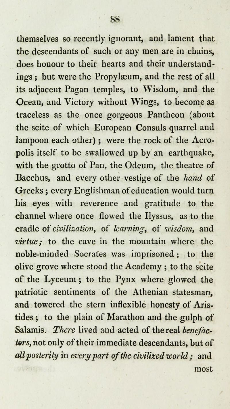 themselves so recently ignorant, and lament that the descendants of such or any men are in chains, does honour to their hearts and their understand- ings ; but were the Propylasium, and the rest of all its adjacent Pagan temples, to Wisdom, and the Ocean, and Victory without Wings, to become as traceless as the once gorgeous Pantheon (about the scite of which European Consuls quarrel and lampoon each other) ; were the rock of the Acro- polis itself to be swallowed up by an earthquake, with the grotto of Pan, the Odeum, the theatre of Bacchus, and every other vestige of the hand of Greeks; every Englishman of education would turn his eyes with reverence and gratitude to the channel where once flowed the Ilyssus, as to the cradle of civilization, of learning, of wisdom, and virtue; to the cave in the mountain where the noble-minded Socrates was imprisoned; to the olive grove where stood the Academy ; to the scite of the Lyceum; to the Pynx where glowed the patriotic sentiments of the Athenian statesman, and towered the stern inflexible honesty of Aris- tides ; to the plain of Marathon and the gulph of Salamis. There lived and acted of the real benefac- tors, not only of their immediate descendants, but of all posterity in every part of the civilized world ; and most