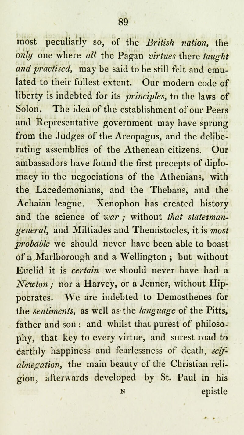 most peculiarly so, of the British nation, the only one where all the Pagan virtues there taught and practised, may be said to be still felt and emu- lated to their fullest extent. Our modern code of liberty is indebted for its principles, to the laws of Solon. The idea of the establishment of our Peers and Representative government may have sprung from the Judges of the Areopagus, and the delibe- rating assemblies of the Athenean citizens. Our ambassadors have found the first precepts of diplo- macy in the negociations of the Athenians, with the Lacedemonians, and the Thebans, and the Achaian league. Xenophon has created history and the science of war ; without that statesman- general, and Miltiades and Themistocles, it is most probable we should never have been able to boast of a Marlborough and a Wellington ; but without Euclid it is certain we should never have had a Newton ; nor a Harvey, or a Jenner, without Hip- pocrates. We are indebted to Demosthenes for the sentiments, as well as the language of the Pitts, father and son : and whilst that purest of philoso- phy, that key to every virtue, and surest road to earthly happiness and fearlessness of death, self- abnegation, the main beauty of the Christian reli- gion, afterwards developed by St. Paul in his n epistle