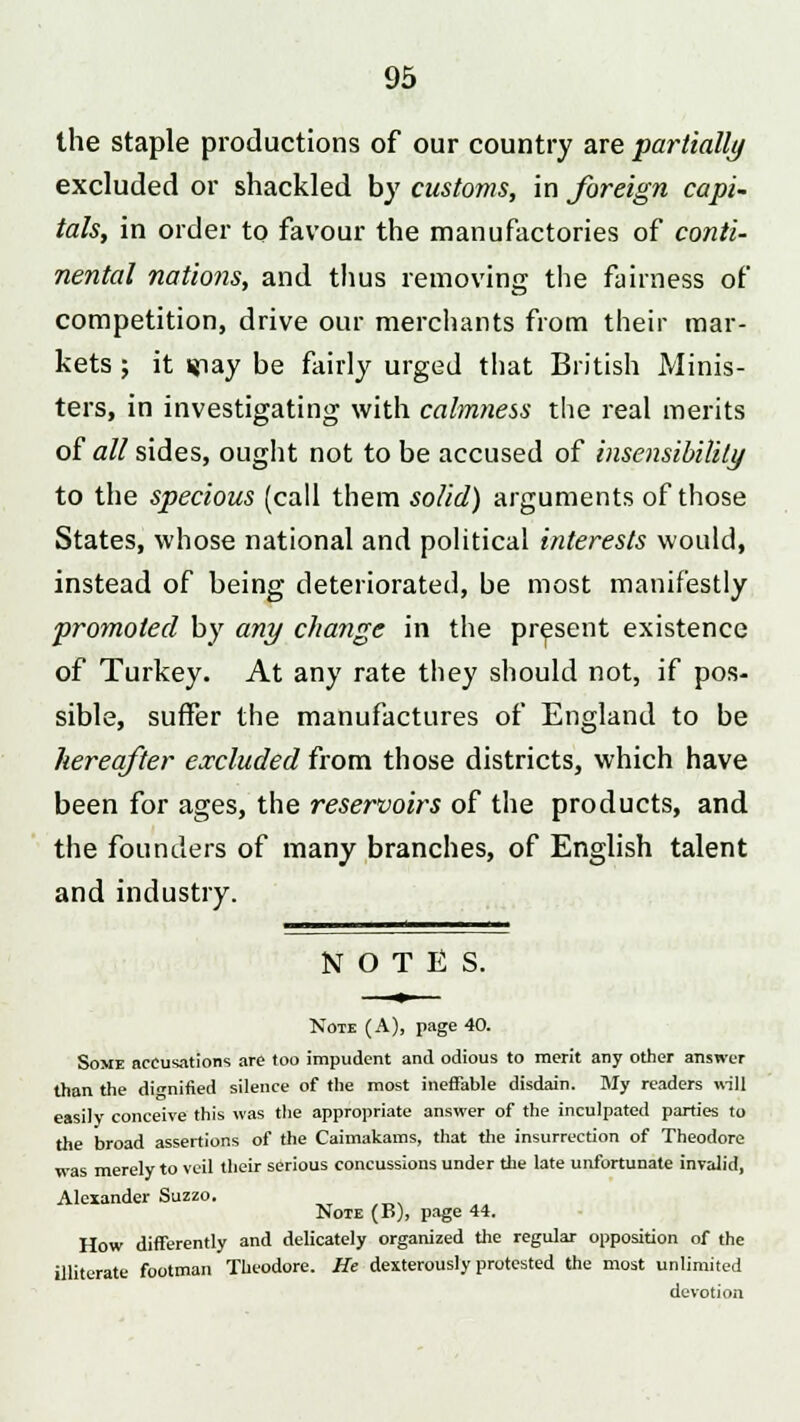 the staple productions of our country are partially excluded or shackled by customs, in foreign capi- tals, in order to favour the manufactories of conti- nental nations, and thus removing the fairness of competition, drive our merchants from their mar- kets ; it ifiay be fairly urged that British Minis- ters, in investigating with calmness the real merits of all sides, ought not to be accused of insensibility to the specious (call them solid) arguments of those States, whose national and political interests would, instead of being deteriorated, be most manifestly promoted by any change in the present existence of Turkey. At any rate they should not, if pos- sible, suffer the manufactures of England to be hereafter excluded from those districts, which have been for ages, the reservoirs of the products, and the founders of many branches, of English talent and industry. NOTES. Note (A), page 40. Some accusations are too impudent and odious to merit any other answer than the dignified silence of the most ineffable disdain. My readers will easily conceive this was the appropriate answer of the inculpated parties to the broad assertions of the Caimakams, that the insurrection of Theodore was merely to veil their serious concussions under the late unfortunate invalid, Alexander Suzzo. Note (B), page 44. How differently and delicately organized the regular opposition of the illiterate footman Theodore. He dexterously protested the most unlimited devotion