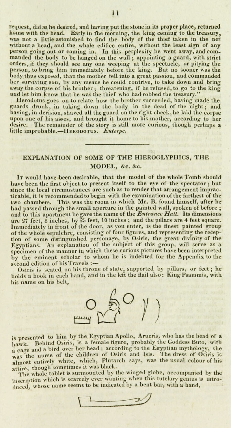 request, did as h« desired, and having put the stone in its proper place, relumed home with the head. Early in the morning, the king coming to the treasury, was not a little astonished to find the body of the thief taken in the net without a head, and the whole edifice entire, without the least sign of any person going out or coming in. In this perplexity he weDt away, and com- manded the body to be hanged on the wall; appointing a guard, with strict orders, if they should see any one weeping at the spectacle, or pitying the person, to bring him immediately before the king. But no sooner was the body thus exposed, than the mother fell into a great passion, aud commanded her surviving son, by any means he could contrive, to take down and bring away the corpse of his brother ; threatenins, if he refused, to go to the king and let him know that he was the thief who hail robbed the treasury. Herodotus goes on to relate how the brother succeeded, having made the guards drunk, in taking down the body in the dead of the night; and having, in derision, shaved all the guard on the right cheek, he laid the corpse upon one of his asses, and brought it home to his mother, according to her desire. The remainder of the story is still more curious, though perhaps a little improbable.—Herodotus. Euterpe. EXPLANATION OF SOME OF THE HIEROGLYPHICS, THE MODEL, &c. &c. It would have been desirable, that the model of the whole Tomb should have been the first object to present itself to the eye of the spectator ; but since the local circumstances are such as to render that arrangement imprac- ticable, it is recommended to begin with the examination of the farthest of the two chambers. This was the room in which Mr. B. found himself, after he had passed through the small aperture in the painted wall, spoken of before ; and to this apartment he gave the name of the Entrance Halt. Its dimensions are 27 feet, 6 inches, by 25 feet, 10 inches ; and the pillars are 4 feet square. Immediately in front of the door, as you enter, is the finest painted group of the whole sepulchre, consisting of four figures, aud representing the recep- tion of some distinguished personage, by Osiris, the great divinity of the Egyptians. An explanation of the subject of this group, will serve as a specimeu of the manner in which these curious pictures have been interpreted by the eminent scholar to whom he is indebted for the Appendix to the second edition of his Travels : — Osiris is seated on his throne of stale, supported by pillars, or feet; he holds a hook in each hand, and in the left the flail also: KingPsammis, with his name on his belt, o k° is presented to him by the Egyptian Apollo, Arueris, who has the head of a hawk. Behind Osiris, is a female figure, probably the Goddess Buto, with a cae aud a bird over her head : according to the Egyptian mythology, she was the nurse of the children of Osiris and Isis. The dress of Osiris is almost entirely white, which, Plutarch says, was the usual colour of his attire, though sometimes it was black. The whole tablet is surmounted by the winged globe, accompanied by the inscription which is scarcely ever wanting when this tutelary genius is intro- duced whose name seems to be indicated by a bent bar, with a hand, X2z ^