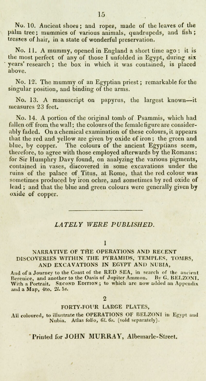 palm tree; mummies of various animals, quadrupeds, and fish ; tresses of hair, in a state of wonderful preservation. No. 11. A mummy, opened in England a short time ago : it is the most perfect of any of those I unfolded in Egypt, during six years' research ; the box in which it was contained, is placed above. No. 12. The mummy of an Egyptian priest; remarkable for the singular position, and binding of the arms. No. 13. A manuscript on papyrus, the largest known—it measures 23 feet. No. 14. A portion of the original tomb of Psammis, which had fallen off from the wall; the colours of the female figure are consider- ably faded. On a chemical examination of these colours, it appears that the red and yellow are given by oxide of iron; the green and blue, by copper. The colours of the ancient Egyptians seem, therefore, to agree with those employed afterwards by the Romans: for Sir Humphry Davy found, on analyzing the various pigments, contained in vases, discovered in some excavations under the ruins of the palace of Titus, at Rome, that the red colour was sometimes produced by iron ochre, and sometimes by red oxide of lead ; and that the blue and green colours were generally given by oxide of copper. LATELY WERE PUBLISHED. 1 NARRATIVE OF THE OPERATIONS AND RECENT DISCOVERIES WITHIN THE PYRAMIDS, TEMPLES. TOMBS, AND EXCAVATIONS IN EGYPT AND NUBIA, And of a Journey to the Coast of the RED SEA, in search of the ancient Berenice, and another to the Oasis of Jupiter Amnion. By G. BELZONI. With a Portrait. Second Edition ; to which are now added an Appendix and a Map, 4to. 11. hs. 2 FORTY.FOl'R LARGE PLATES, All coloured, to illustrate the OPERATIONS OF BELZONI in Egypt and Nuhia. Atlas folio, 61. 6s. (sold separately).  Printed for JOHN MURRAY, Albemarle-Street.