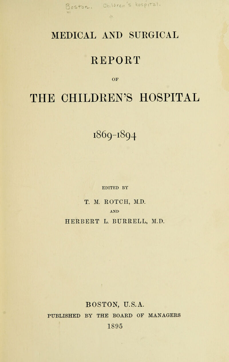 Boston,, MEDICAL AND SURGICAL REPORT OF THE CHILDREN'S HOSPITAL 1869-1894 EDITED BY T. M. ROTCH, M.D. AND HERBERT L. BURRELL, M.D. BOSTON, U.S.A. PUBLISHED BY THE BOARD OF MANAGERS 1895