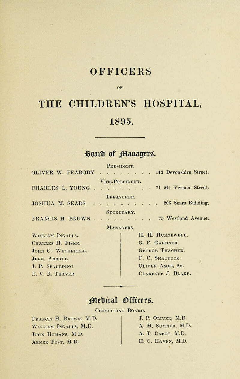 OFFICERS OF THE CHILDREN'S HOSPITAL, 1895. 33oartJ of Managers. President. OLIVER W. PEABODY 113 Devonshire Street. Vice-President. CHAKLES L. YOUNG 71 Mt. Vernon Street. Treasurer. JOSHUA M. SEARS 206 Sears Building. FRANCIS H. BROWN William Ingalls. Charles H. Fiske. John G. Wetherell. Jere. Abbott. J. P. Spaulding. E. V. R. Thayer. Secretary. Managers. 75 Westland Avenue. H. H. HUNNEWELL. G. P. Gardner. George Thacher. F. C. Shattuck. Oliver Ames, 2d. Clarence J. Blake. jflelucal Officers. Consulting Board. Francis H. Brown, M.D. William Ingalls, M.D. John Romans, M.D. Abner Post, M.D. J. P. Oliver, M.D. A. M. Sumner, M.D. A. T. Cabot, M.D. H. C. Haven, M.D.