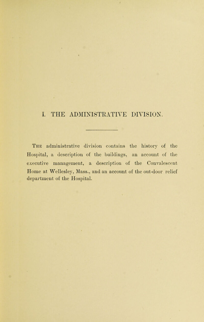 The administrative division contains the history of the Hospital, a description of the buildings, an account of the executive management, a description of the Convalescent Home at Wellesley, Mass., and an account of the out-door relief department of the Hospital.