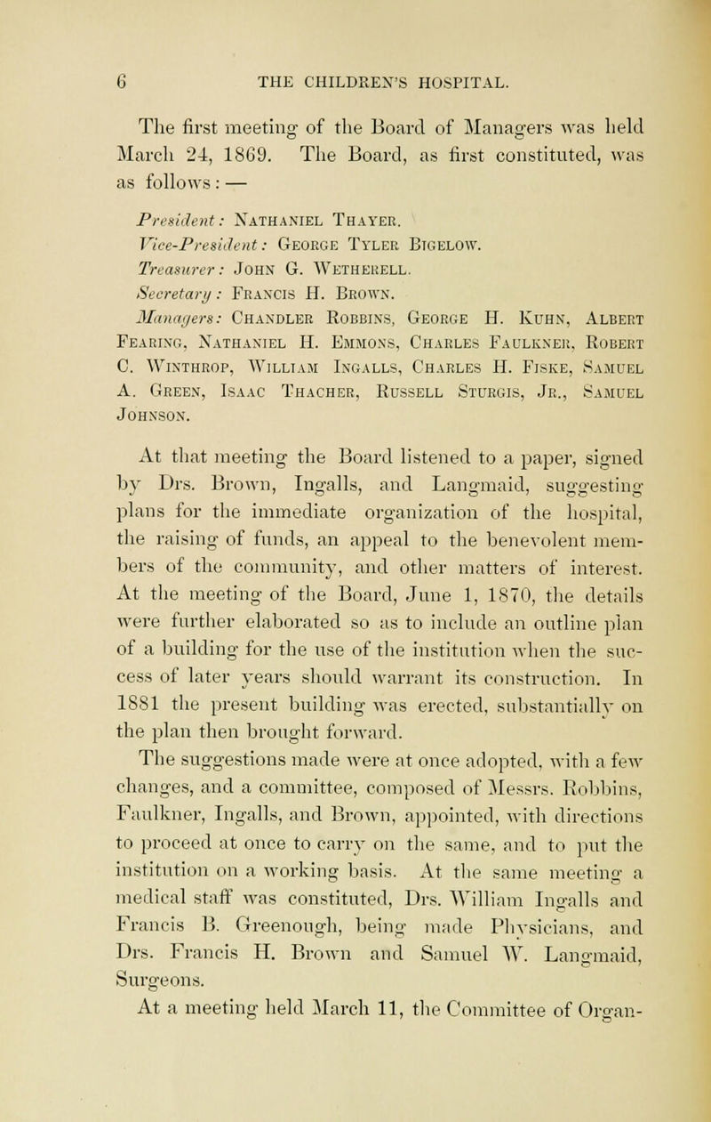 The first meeting of the Board of Managers was held March 24, 1869. The Board, as first constituted, was as follows: — President: Nathaniel Thayer. Vice-President: George Tyler Bigelow. Treasurer: John G. Wetherell. Secretary: Francis H. Brown. Managers: Chandler Bobbins, George H. Kuhn, Albert Fearing, Nathaniel H. Emmons, Charles Faulkner, Bobert C. Winthrop, William Ingalls, Charles H. Fiske, Samuel A. Green, Isaac Thacher, Bussell Sturgis, Jr., Samuel Johnson. At that meeting the Board listened to a paper, signed by Drs. Brown, Ingalls, and Langmaid, suggesting plans for the immediate organization of the hospital, the raising of funds, an appeal to the benevolent mem- bers of the community, and other matters of interest. At the meeting of the Board, June 1, 1870, the details were further elaborated so as to include an outline plan of a building for the use of the institution when the suc- cess of later years should warrant its construction. In 1881 the present building was erected, substantially on the plan then brought forward. The suggestions made were at once adopted, with a few changes, and a committee, composed of Messrs. Bobbins, Faulkner, Ingalls, and Brown, appointed, with directions to proceed at once to carry on the same, and to put the institution on a working basis. At the same meeting a medical staff was constituted, Drs. William Ino-alls and Francis B. Clreenongh, being made Physicians, and Drs. Francis H. Brown and Samuel W. Langmaid, Surgeons. At a meeting held March 11, the Committee of Organ-