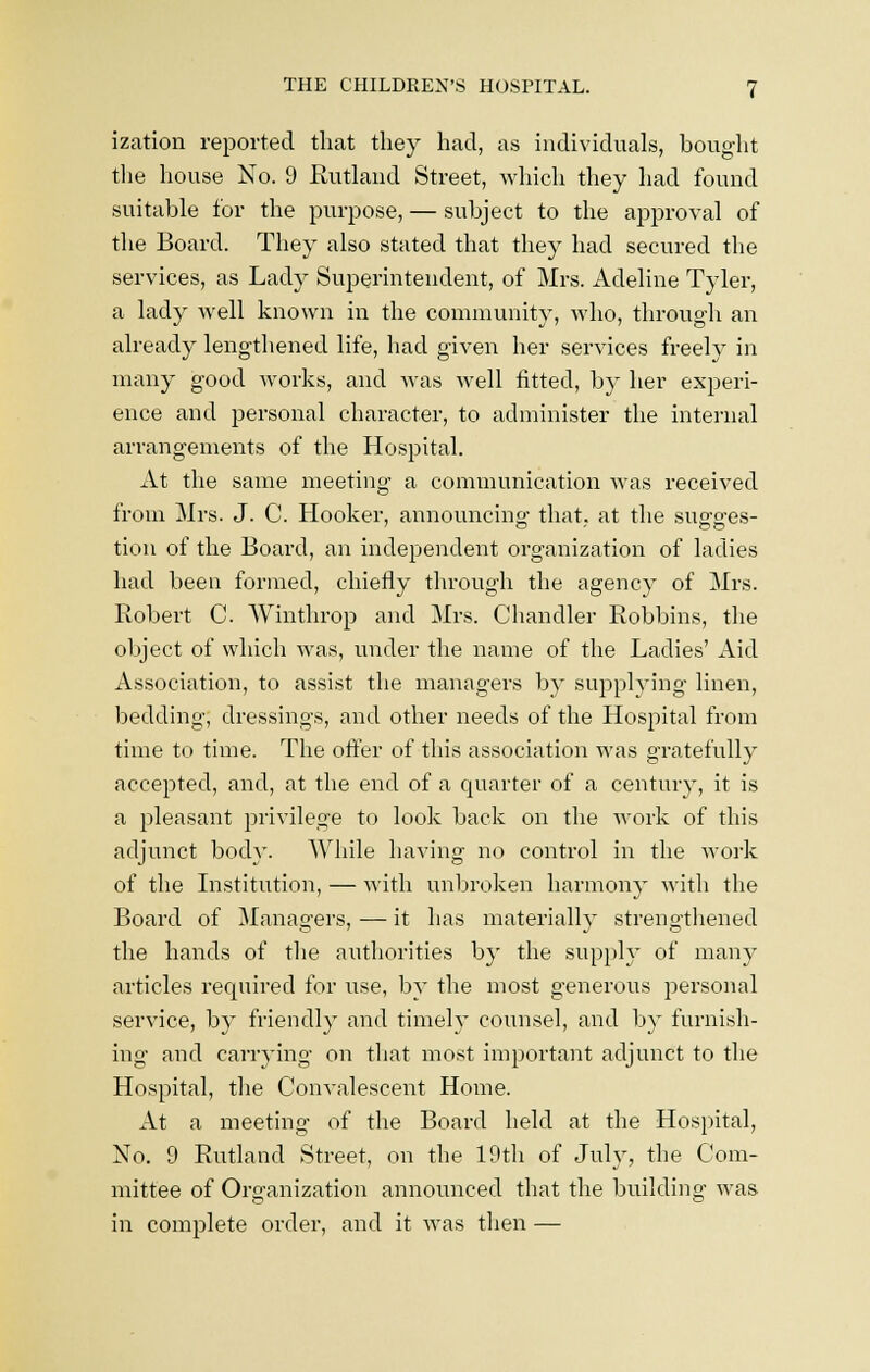 ization reported that they had, as individuals, bought the house No. 9 Rutland Street, which they had found suitable for the purpose, — subject to the approval of the Board. They also stated that they had secured the services, as Lady Superintendent, of Mrs. Adeline Tyler, a lady well known in the community, who, through an already lengthened life, had given her services freely in many good works, and was well fitted, by her experi- ence and personal character, to administer the internal arrangements of the Hospital. At the same meeting a communication was received from Mrs. J. C. Hooker, announcing- that, at the susrg-es- tion of the Board, an independent organization of ladies had been formed, chiefly through the agency of Mrs. Robert C. Winthrop and Mrs. Chandler Robbins, the object of which was, under the name of the Ladies' Aid Association, to assist the managers by supplying linen, bedding, dressings, and other needs of the Hospital from time to time. The offer of this association was gratefully accepted, and, at the end of a quarter of a century, it is a pleasant privilege to look back on the work of this adjunct body. While having no control in the work of the Institution, — with unbroken harmony with the Board of Managers, — it has materially strengthened the hands of the authorities by the supply of many articles required for use, by the most generous personal service, by friendly and timely counsel, and by furnish- ing and carrying on that most important adjunct to the Hospital, the Convalescent Home. At a meeting of the Board held at the Hospital, No. 9 Rutland Street, on the 19th of July, the Com- mittee of Organization announced that the building was in complete order, and it was then —