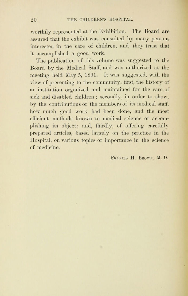 worthily represented at the Exhibition. The Board are assured that the exhibit was consulted by many persons interested in the care of children, and they trust that it accomplished a good work. The publication of this volume was suggested to the Board by the Medical Staff, and was authorized at the meeting held May 5, 1891. It was suggested, with the view of presenting to the community, first, the history of an institution organized and maintained for the care of sick and disabled children; secondly, in order to show, by the contributions of the members of its medical staff, how much good work had been done, and the most efficient methods known to medical science of accom- plishing its object; and, thirdly, of offering carefully prepared articles, based largely on the practice in the Hospital, on various topics of importance in the science of medicine. Francis H. Brown, M. D.