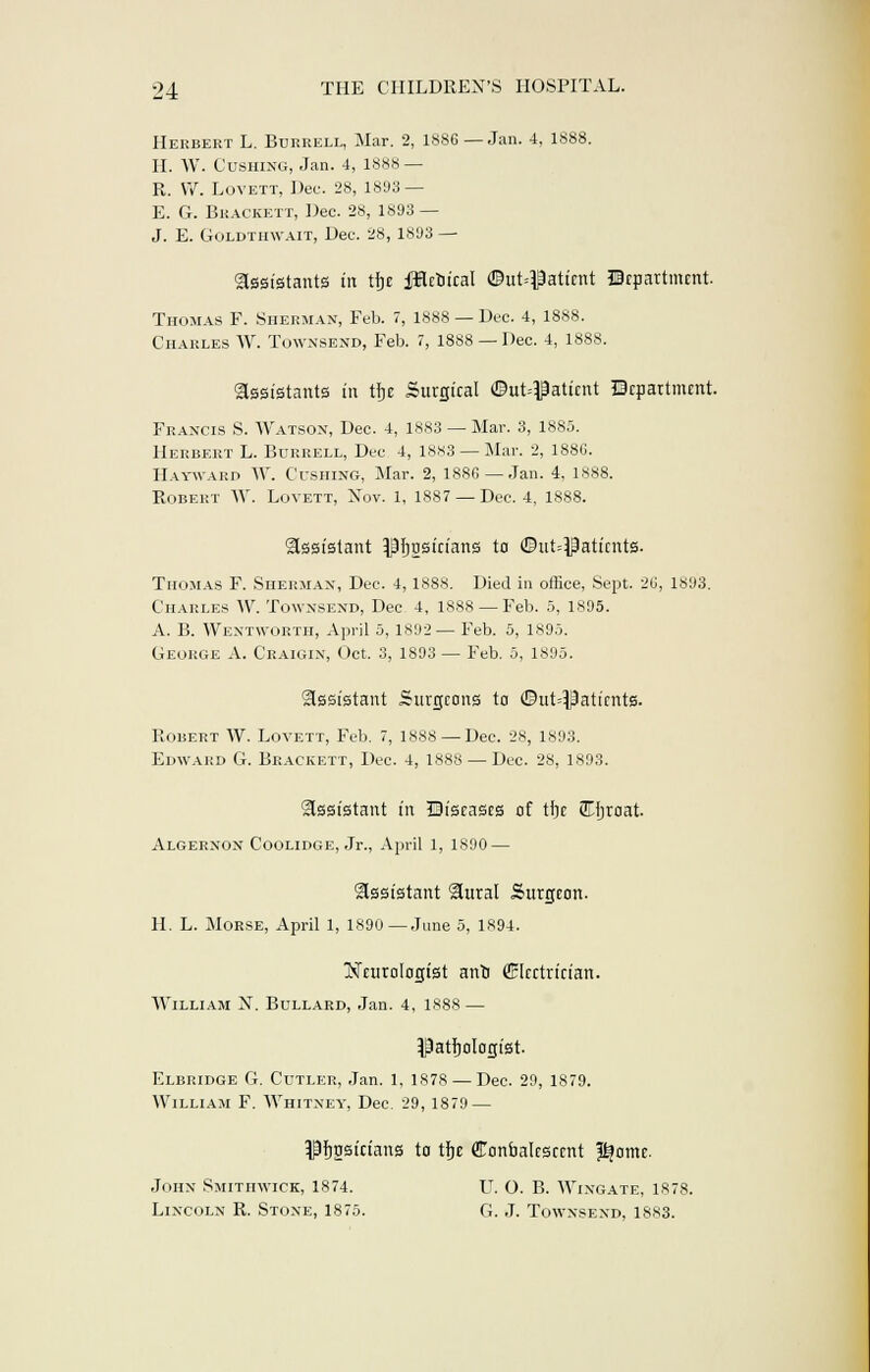 Herbert L. Burrell, Mar. 2, 1886 — Jan. 4, 1888. II. W. Gushing, Jan. 4, 1888 — R. W. Lovett, Dec. 28, 1893 — E. G. Brackett, Dec. 28, 1893 — J. E. Goldthwait, Dec. 28, 1893 — assistants in tfce fflctiical ©ut^aticnt Department Thomas F. Sherman, Feb. 7, 1888 — Dec. 4, 1888. Charles W. Townsend, Feb. 7, 1888 — Dec. 4, 1888. Assistants in tljc Surgical ©ut#aticnt Department. Francis S. Watson, Dec. 4, 18S3 — Mar. 3, 1885. Herbert L. Burrell, Dec 4, 1883 —Mar. 2, 1880. Hatward W. Cushing, Mar. 2, 1886 —Jan. 4, 1888. Robert W. Lovett, Xov. 1, 1887 —Dec. 4, 1888. Assistant ^fjosicians to ©inpatients. Thomas F. Sherman, Dec. 4, 1888. Died in office, Sept. 26, 1893. Charles W. Townsend, Dec 4, 1888 —Feb. 5, 1895. A. B. Wentworth, April 5, 1892 —Feb. 5, 1895. George A. Craigin, Oct. 3, 1893 — Feb. 5, 1895. assistant Surgeons to ©iit^aticnts. Robert W. Lovett, Feb. 7, 1888 — Dec. 28, 1893. Edward G. Brackett, Dec. 4, 1888 — Dec. 28, 1893. assistant in Diseases of tfie (ZTljraat. Algernon Coolidge, Jr., April 1, 1890 — assistant aural Surgeon. H. L. Morse, April 1, 1890 —June 5, 1894. Neurologist anrj (Electrician. William N. Bullard, Jan. 4, 1888 — Pathologist. Elbridge G. Cutler, Jan. 1, 1878 — Dec. 29, 1879. William F. Whitney, Dec. 29, 1879 — Pfjgsicians to tfje Convalescent Pjomc. John Smithwick, 1874. TJ. O. B. Wingate, 1878. Lincoln R. Stone, 1875. G. J. Townsend, 1883.