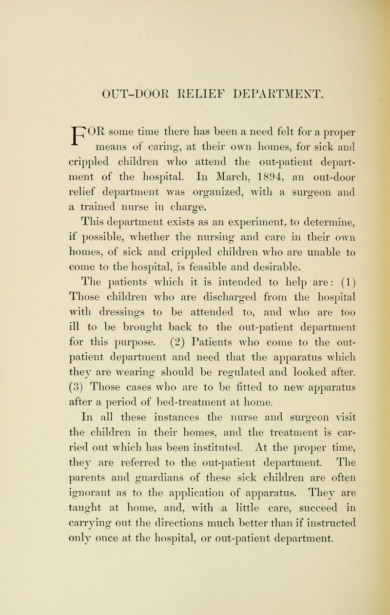 OUT-DOOR RELIEF DEPARTMENT. POR some time there has been a need felt for a proper means of caring, at their own homes, for sick and crippled children who attend the out-patient depart- ment of the hospital. In March, 1894, an out-door relief department was organized, with a surgeon and a trained nurse in charge. This department exists as an experiment, to determine, if possible, whether the nursing and care in their own homes, of sick and crippled children who are unable to come to the hospital, is feasible and desirable. The patients which it is intended to help are: (1) Those children who are discharged from the hospital with dressings to be attended to, and who are too ill to be brought back to the out-patient department for this purpose. (2) Patients who come to the oiit- patient department and need that the apparatus which they are wearing should be regulated and looked after. (3) Those cases who are to be fitted to new apparatus after a period of bed-treatment at home. In all these instances the nurse and surgeon visit the children in their homes, and the treatment is car- ried out which has been instituted. At the proper time, they are referred to the out-patient department. The parents and guardians of these sick children are often ignorant as to the application of apparatus. They are taught at home, and, with a little care, succeed in carrying out the directions much better than if instructed only once at the hospital, or out-patient department.