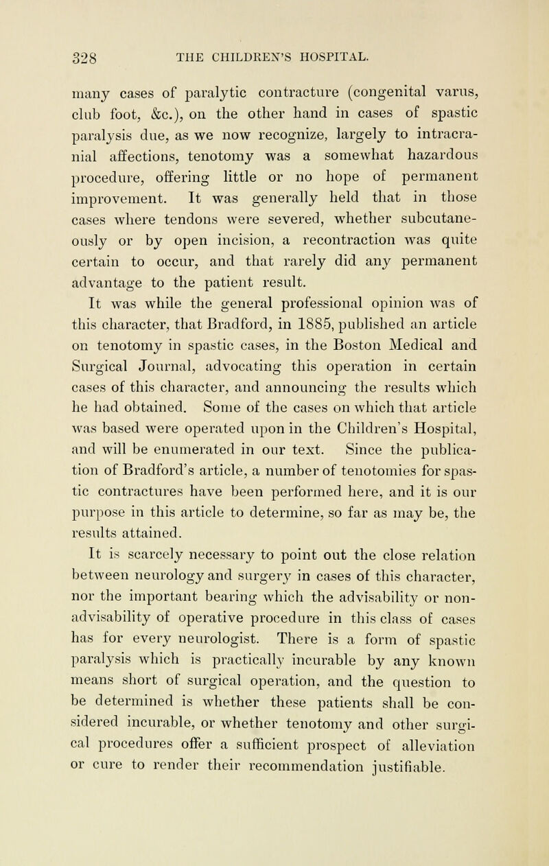 many cases of paralytic contracture (congenital varus, club foot, &c), on the other hand in cases of spastic paralysis due, as we now recognize, largely to intracra- nial affections, tenotomy was a somewhat hazardous procedure, offering little or no hope of permanent improvement. It was generally held that in those cases where tendons were severed, whether subcutane- ously or by open incision, a recontraction was quite certain to occur, and that rarely did any permanent advantage to the patient result. It was while the general professional opinion was of this character, that Bradford, in 1885, published an article on tenotomy in spastic cases, in the Boston Medical and Surgical Journal, advocating this operation in certain cases of this character, and announcing the results which he had obtained. Some of the cases on which that article was based were operated upon in the Children's Hospital, and will be enumerated in our text. Since the publica- tion of Bradford's article, a number of tenotomies for spas- tic contractures have been performed here, and it is our purpose in this article to determine, so far as may be, the results attained. It is scarcely necessary to point out the close relation between neurology and surgery in cases of this character, nor the important bearing which the advisability or non- advisability of operative procedure in this class of cases has for every neurologist. There is a form of spastic paralysis which is practically incurable by any known means short of surgical operation, and the question to be determined is whether these patients shall be con- sidered incurable, or whether tenotomy and other surgi- cal procedures offer a sufficient prospect of alleviation or cure to render their recommendation justifiable.