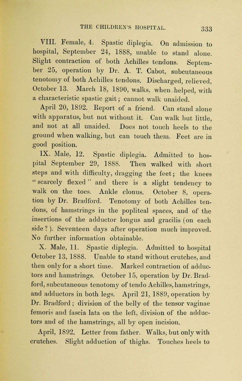 VIII. Female, 4. Spastic diplegia. On admission to hospital, September 24, 1888, unable to stand alone. Slight contraction of both Achilles tendons. Septem- ber 25, operation by Dr. A. T. Cabot, subcutaneous tenotomy of both Achilles tendons. Discharged, relieved, October 13. March 18, 1890, walks, when helped, with a characteristic spastic gait; cannot walk unaided. April 20, 1892. Report of a friend. Can stand alone with apparatus, but not without it. Can walk but little, and not at all unaided. Does not touch heels to the ground when walking, but can touch them. Feet are in good position. IX. Male, 12. Spastic diplegia. Admitted to hos- pital September 29, 1888. Then walked with short steps and with difficulty, dragging the feet; the knees  scarcely flexed and there is a slight tendency to walk on the toes. Ankle clonus. October 8, opera- tion by Dr. Bradford. Tenotomy of both Achilles ten- dons, of hamstrings in the popliteal spaces, and of the insertions of the adductor longus and gracilis (on each side ?). Seventeen days after operation much improved. No further information obtainable. X. Male, 11. Spastic diplegia. Admitted to hospital October 13, 1888. Unable to stand without crutches, and then only for a short time. Marked contraction of adduc- tors and hamstrings. October 15, operation by Dr. Brad- ford, subcutaneous tenotomy of tendo Achilles, hamstrings, and adductors in both legs. April 21, 1889, operation by Dr. Bradford ; division of the belly of the tensor vaginae femoris and fascia lata on the left, division of the adduc- tors and of the hamstrings, all by open incision. April, 1892. Letter from father. Walks, but only with crutches. Slight adduction of thighs. Touches heels to