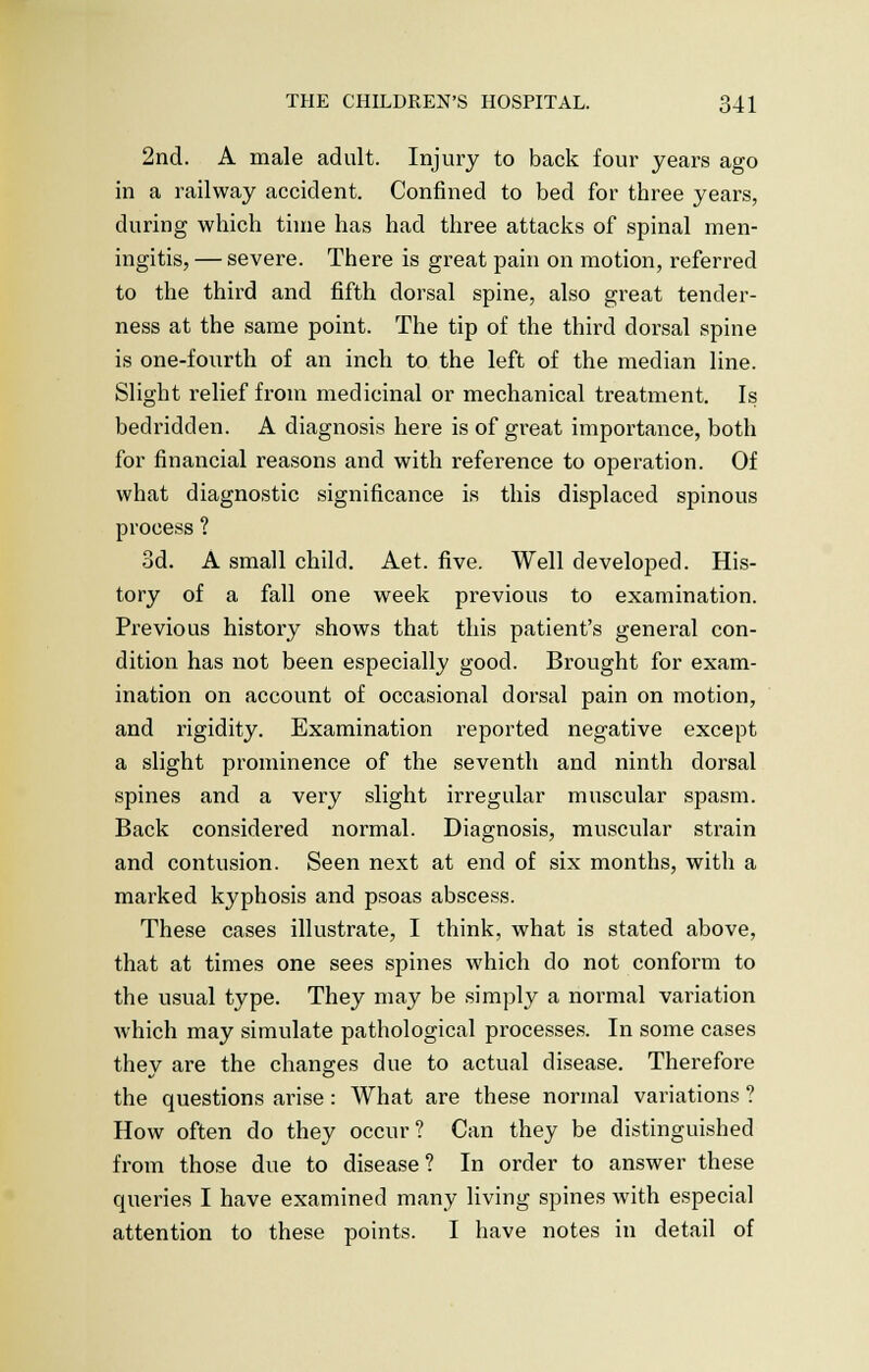 2nd. A male adult. Injury to back four years ago in a railway accident. Confined to bed for three years, during which time has had three attacks of spinal men- ingitis, — severe. There is great pain on motion, referred to the third and fifth dorsal spine, also great tender- ness at the same point. The tip of the third dorsal spine is one-fourth of an inch to the left of the median line. Slight relief from medicinal or mechanical treatment. Is bedridden. A diagnosis here is of great importance, both for financial reasons and with reference to operation. Of what diagnostic significance is this displaced spinous process ? 3d. A small child. Aet. five. Well developed. His- tory of a fall one week previous to examination. Previous history shows that this patient's general con- dition has not been especially good. Brought for exam- ination on account of occasional dorsal pain on motion, and rigidity. Examination reported negative except a slight prominence of the seventh and ninth dorsal spines and a very slight irregular muscular spasm. Back considered normal. Diagnosis, muscular strain and contusion. Seen next at end of six months, with a marked kyphosis and psoas abscess. These cases illustrate, I think, what is stated above, that at times one sees spines which do not conform to the usual type. They may be simply a normal variation which may simulate pathological processes. In some cases they are the changes due to actual disease. Therefore the questions arise: What are these normal variations ? How often do they occur? Can they be distinguished from those due to disease ? In order to answer these queries I have examined many living spines with especial attention to these points. I have notes in detail of