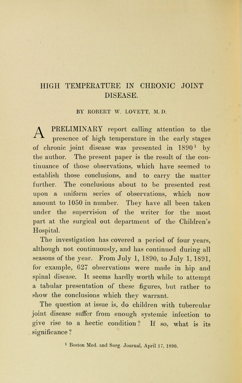 HIGH TExMPERATURE IN CHRONIC JOINT DISEASE. BY ROBERT W. LOVETT, M. D. A PRELIMINARY report calling attention to the presence of high temperature in the early stages of chronic joint disease was presented in 18901 by the author. The present paper is the result of the con- tinuance of those observations, which have seemed to establish those conclusions, and to carry the matter further. The conclusions about to be presented rest upon a uniform series of observations, which now amount to 1050 in number. They have all been taken under the supervision of the writer for the most part at the surgical out department of the Children's Hospital. The investigation has covered a period of four years, although not continuously, and has continued during all seasons of the year. From July 1, 1890, to July 1,1891, for example, 627 observations were made in hip and spinal disease. It seems hardly worth while to attempt a tabular presentation of these figures, but rather to show the conclusions which they warrant. The question at issue is, do children with tubercular joint disease suffer from enough systemic infection to give rise to a hectic condition ? If so, what is its significance ?