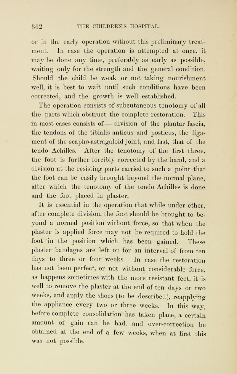 or in the early operation without this preliminary treat- ment. In case the operation is attempted at once, it may be done any time, preferably as early as possible, waiting only for the strength and the general condition. Should the child be weak or not taking nourishment well, it is best to wait until such conditions have been corrected, and the growth is well established. The operation consists of subcutaneous tenotomy of all the parts which obstruct the complete restoration. This in most cases consists of—division of the plantar fascia, the tendons of the tibialis anticus and posticus, the liga- ment of the scapho-astragaloid joint, and last, that of the tendo Achilles. After the tenotomy of the first three, the foot is further forcibly corrected by the hand, and a division at the resisting parts carried to such a point that the foot can be easily brought beyond the normal plane, after which the tenotomy of the tendo Achilles is done and the foot placed in plaster. It is essential in the operation that while under ether, after complete division, the foot should be brought to be- yond a normal position without force, so that when the plaster is applied force may not be required to hold the foot in the position which has been gained. These plaster bandages are left on for an interval of from ten days to three or four weeks. In case the restoration has not been perfect, or not without considerable force, as happens sometimes with the more resistant feet, it is well to remove the plaster at the end of ten days or two weeks, and apply the shoes (to be described), reapplying the appliance every two or three weeks. In this way, before complete consolidation has taken place, a certain amount of gain can be had, and over-correction be obtained at the end of a few weeks, when at first this was not possible.