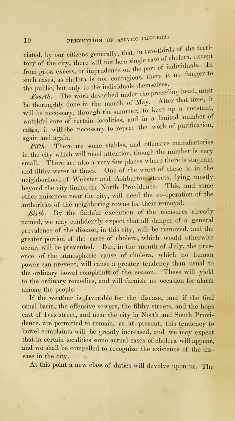 • t thirds of the terri- ciated, by our citizens generally, that ^- except tory of the city, there wdl not be a **&<£ individuals. In from gross excess, or imprudence on the part y ^ such cases, as cholera is not contagious, there the public, but only to the individuals *»££. ^ must Fourth. The work described under the piecemn , be thoroughly done in the month of May. After that tune, will be necessary, through the summer, to keep up a constant watchful care of certain localities, and in a limited number ot cases, it will -be necessary to repeat the work of purification, again and again. Fifth. There are some stables, and offensive manufactories in the city which will need attention, though the number is very small. There are also a very few places where there is stagnant and filthy water at times. One of the worst of these is in the neighborhood of Webster and Ashburton .streets, lying mostly beyond the city limits, in North Providence. This, and some other nuisances near the city, will need the co-operation of the authorities of the neighboring towns for their removal. Sixth. By the faithful execution of the measures already named, we may confidently expect that all danger of a general prevalence of the disease, in this city, will be removed, and the greater portion of the cases of cholera, which would otherwise occur, will be prevented. But, in the month of July, the pres- ence of the atmospheric cause of cholera, which no human power can prevent, will cause a greater tendency than usual to the ordinaiy bowel complaints of the season. These will yield to the ordinary remedies, and will furnish no occasion for alarm among the people. If the weather is .favorable for the disease, and if the foul canal basin, the offensive sewers, the filthy streets, and the hogs east of Ives street, and near the city in North and South Provi- dence, are permitted to remain, as at present, this tendency to bowel complaints will be greatly increased, and we may expect that in certain localities some actual cases of cholera will appear, and we shall be compelled to recognize the existence of the dis- ease in the city. At this point a new class of duties will devolve upon us. The