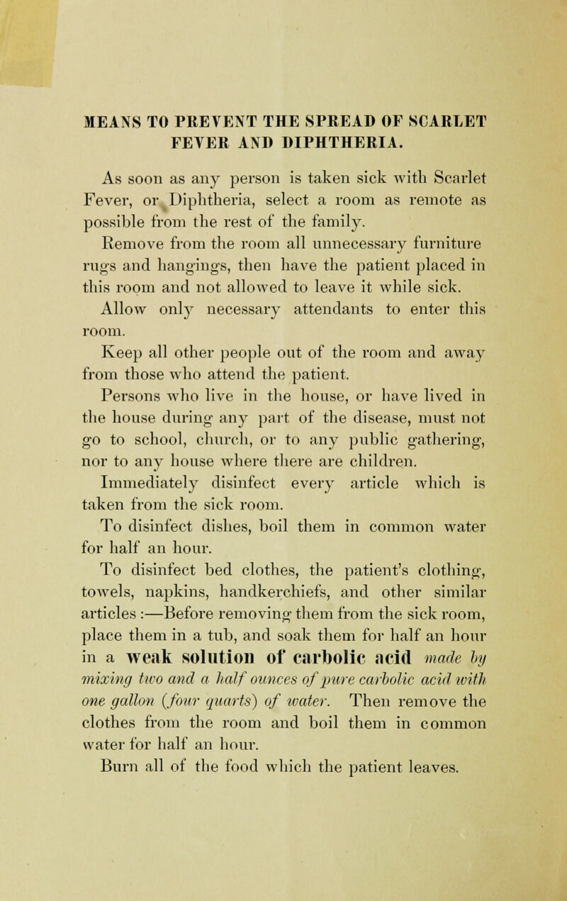 MEANS TO PREVENT THE SPREAD OF SCARLET FEVER AND DIPHTHERIA. As soon as any person is taken sick with Scarlet Fever, or Diphtheria, select a room as remote as possible from the rest of the family. Remove from the room all unnecessary furniture rugs and hangings, then have the patient placed in this room and not allowed to leave it while sick. Allow onty necessary attendants to enter this room. Keep all other people out of the room and away from those who attend the patient. Persons who live in the house, or have lived in the house during any part of the disease, must not go to school, church, or to any public gathering, nor to any house where there are children. Immediately disinfect every article which is taken from the sick room. To disinfect dishes, boil them in common water for half an hour. To disinfect bed clothes, the patient's clothing, towels, napkins, handkerchiefs, and other similar articles :—Before removing them from the sick room, place them in a tub, and soak them for half an hour in a weak solution of carbolic acid made by mixing two and a half ounces of pure carbolic acid with one gallon {four quarts) of water. Then remove the clothes from the room and boil them in common water for half an hour. Burn all of the food which the patient leaves.