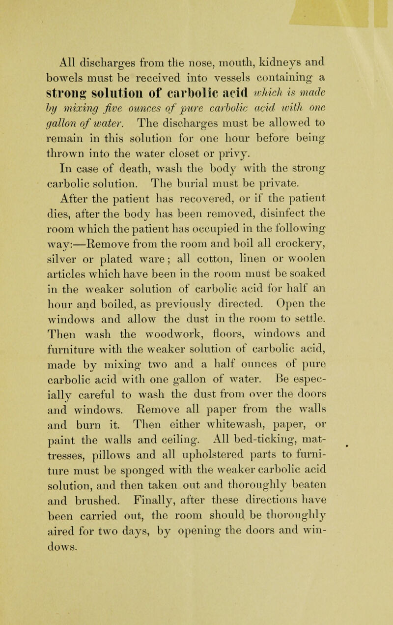 All discharges from the nose, mouth, kidneys and bowels must be received into vessels containing a strong solution of carbolic acid which is made by mixing five ounces of pure carbolic acid with one gallon of water. The discharges must be allowed to remain in this solution for one hour before being thrown into the water closet or privy. In case of death, wash the body with the strong carbolic solution. The burial must be private. After the patient has recovered, or if the patient dies, after the body has been removed, disinfect the room which the patient has occupied in the following way:—Remove from the room and boil all crockery, silver or plated ware; all cotton, linen or woolen articles which have been in the room must be soaked in the weaker solution of carbolic acid for half an hour and boiled, as previously directed. Open the windows and allow the dust in the room to settle. Then wash the woodwork, floors, windows and furniture with the weaker solution of carbolic acid, made by mixing two and a half ounces of pure carbolic acid with one gallon of water. Be espec- ially careful to wash the dust from over the doors and windows. Remove all paper from the walls and burn it. Then either whitewash, paper, or paint the walls and ceiling. All bed-ticking, mat- tresses, pillows and all upholstered parts to furni- ture must be sponged with the weaker carbolic acid solution, and then taken out and thoroughly beaten and brushed. Finally, after these directions have been carried out, the room should be thoroughly aired for two days, by opening the doors and win- dows.