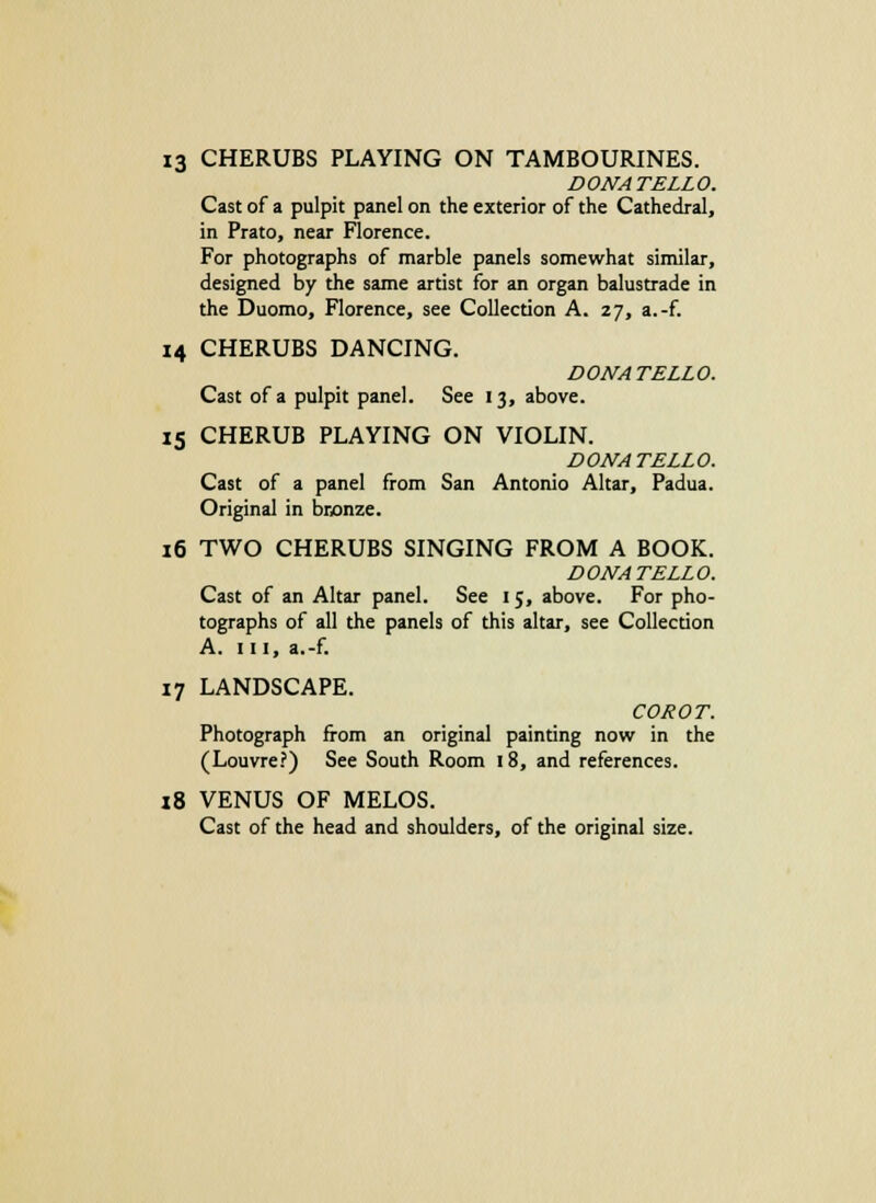 13 CHERUBS PLAYING ON TAMBOURINES. DONATELLO. Cast of a pulpit panel on the exterior of the Cathedral, in Prato, near Florence. For photographs of marble panels somewhat similar, designed by the same artist for an organ balustrade in the Duomo, Florence, see Collection A. 27, a.-f. 14 CHERUBS DANCING. DONATELLO. Cast of a pulpit panel. See 13, above. 15 CHERUB PLAYING ON VIOLIN. DONATELLO. Cast of a panel from San Antonio Altar, Padua. Original in bronze. 16 TWO CHERUBS SINGING FROM A BOOK. DONATELLO. Cast of an Altar panel. See 15, above. For pho- tographs of all the panels of this altar, see Collection A. in, a.-f. 17 LANDSCAPE. COROT. Photograph from an original painting now in the (Louvre?) See South Room 18, and references. 18 VENUS OF MELOS. Cast of the head and shoulders, of the original size.