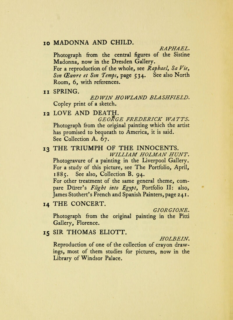 10 MADONNA AND CHILD. RAPHAEL. Photograph from the central figures of the Sistine Madonna, now in the Dresden Gallery. For a reproduction of the whole, see Raphael, Sa Vie, Son (Euvre et Son Temps, page 534. See also North Room, 6, with references. 11 SPRING. EDWIN HOWLAND BLASHFIELD. Copley print of a sketch. 12 LOVE AND DEATH. GEORGE FREDERICK WATTS. Photograph from the original painting which the artist has promised to bequeath to America, it is said. See Collection A. 67. 13 THE TRIUMPH OF THE INNOCENTS. WILLIAM HOLMAN HUNT. Photogravure of a painting in the Liverpool Gallery. For a study of this picture, see The Portfolio, April, 1885. See also, Collection B. 94. For other treatment of the same general theme, com- pare Durer's Flight into Egypt, Portfolio II: also, James Stothert's French and Spanish Painters, page 241. 14 THE CONCERT. GIORGIONE. Photograph from the original painting in the Pitti Gallery, Florence. 15 SIR THOMAS ELIOTT. HOLBEIN. Reproduction of one of the collection of crayon draw- ings, most of them studies for pictures, now in the Library of Windsor Palace.