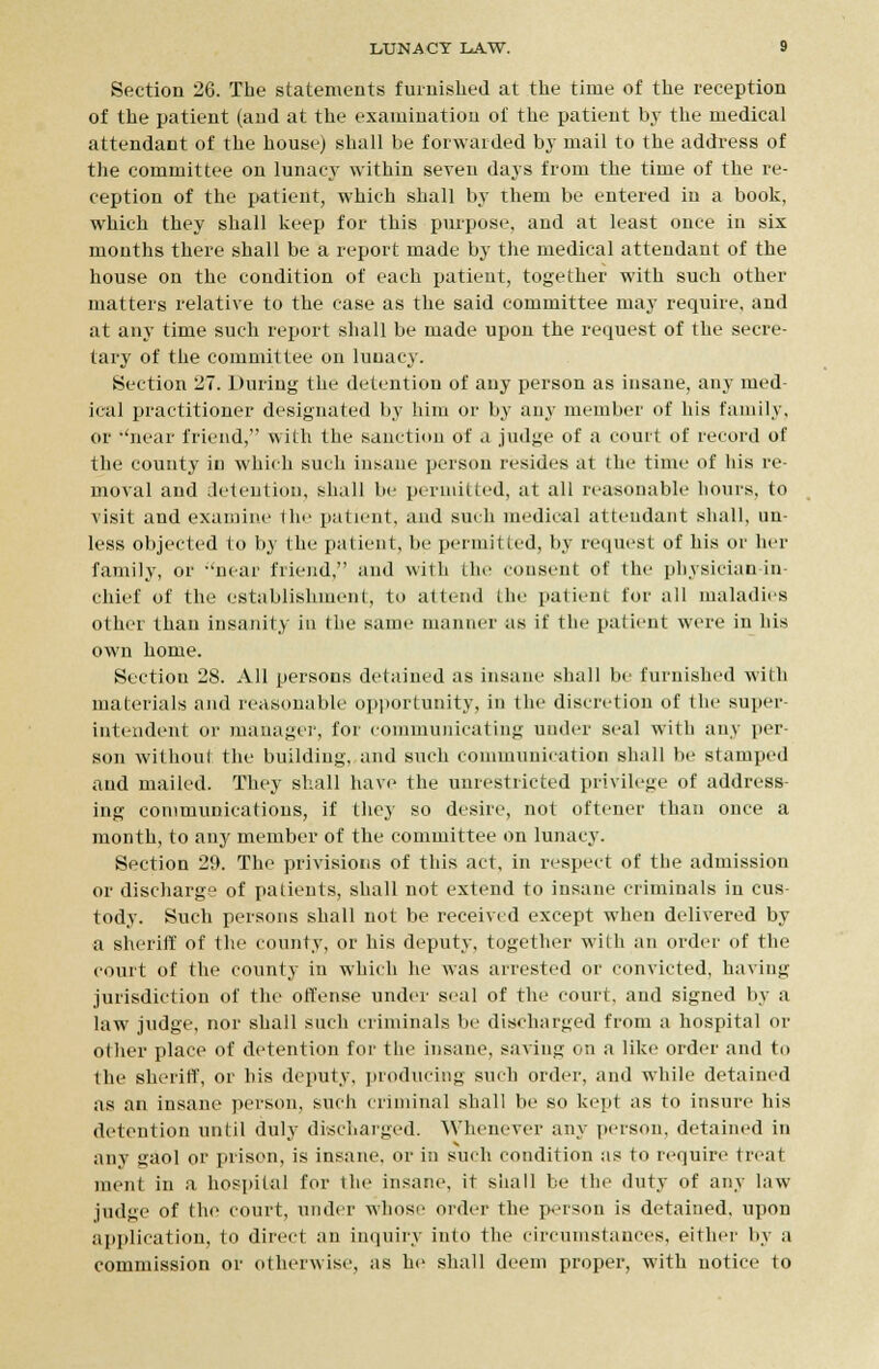 Section 26. The statements furnished at the time of the reception of the patient (and at the examination of the patient by the medical attendant of the house) shall be forwarded by mail to the address of the committee on lunacy within seven days from the time of the re- ception of the patient, which shall by them be entered in a book, which they shall keep for this purpose, and at least once in six months there shall be a report made by the medical attendant of the house on the condition of each patient, together with such other matters relative to the case as the said committee may require, and at any time such report shall be made upon the request of the secre- tary of the committee on lnuacy. Section 27. During the detention of any person as insane, any med- ical practitioner designated by him or by any member of his family, or 'near friend, with the sanction of a judge of a court of record of the county in which such insane person resides at the time of liis re- moval and detention, shall be permitted, at all reasonable hours, to visit and examine the patient, and such medical attendant shall, un- less objected to by the patient, lie permitted, by request of his or her family, or -'near friend, and with the consent of the physician in- chief of the establishment, to attend the patient for all maladies other than insanity in the same manner as if the patient were in his own home. Section 28. All persons detained as insane shall be furnished with materials and reasonable opportunity, in the discretion of the super intendent or manager, for communicating under seal with any per- son withoul the building, and such communication shall be stamped and mailed. They shall have the unrestricted privilege of address- ing communications, if they so desire, not oftener than once a month, to any member of the committee on lunacy. Section 29. The privisions of this act, in respect of the admission or discharge of patients, shall not extend to insane criminals in cus- tody. Such persons shall not be received except when delivered by a sheriff of the county, or his deputy, together with an order of the court of the county in which he was arrested or convicted, having jurisdiction of the offense under seal of the court, and signed by a law judge, nor shall such criminals be discharged from a hospital or other place of detention for the insane, saving on a like order and to the sheriff, or his deputy, producing such order, and while detained as an insane person, such criminal shall be so kept as to insure his detention until duly discharged. Whenever any person, detained iti any gaol or prison, is insane, or in such condition as to require treat ment in a hospital for the insane, it shall be the duty of any law judge of the court, under whose order the person is detained, upon application, to direct an inquiry into the circumstances, either by a commission or otherwise, as he shall deem proper, with notice to