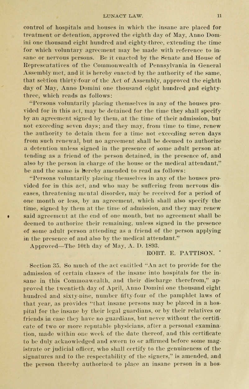 control of hospitals and houses in which the insane are placed for treatment or detention, approved the eighth day of May, Anno Dom- ini one thousand eight hundred and eighty-three, extending the time for which voluntary agreement may be made with reference to in- sane or nervous persons. Be it enacted by the Senate and House of Representatives of the Commonwealth of Pennsylvania in General Assembly met, and it is hereby enacted by the authority of the same, that section thirty-four of the Act of Assembly, approved the eighth day of May, Anno Domini one thousand eight hundred and eighty- three, which reads as follows: Persons voluntarily placing themselves in any of the houses pro- vided for in this act, may be detained for the time they shall specify by an agreement signed by them, at the time of their admission, but not exceeding seven days; and they may, from lime to time, renew the authority to detain them for a time not exceeding seven days from such renewal, but no agreement shall be deemed to authorize a detention unless signed in the presence of some adult person at- tending as a friend of the person detained, in the presence of, and also by the person in charge of the house or the medical attendant, be and the same is lfereby amended to read as follows: Persons voluntarily placing Ihcmselves in any of the houses pro- vided for in this act, and who may be suffering from nervous dis- eases, threatening mental disorder, may be received for a period of one month or less, by an agreement, which shall also specify the time, signed by them at the time of admission, and they may renew said agreement at the end of one month, but no agreement shall be deemed to authorize their remaining, unless signed in the presence of some adult person attending as a friend of the person applying in the presence of and also by the medical attendant. Approved—The 10th day of May, A. D. 1893. ROBT. E. PATTTSON. ' Section 35. So much of the act entitled An act to provide for the admission of certain classes of the insane into hospitals for the in- sane in this Commonwealth, and their discharge therefrom, ap- proved the twentieth day of April, Anno Domini one thousand eight hundred and sixty-nine, number tifty-four of the pamphlet laws of that year, as provides ''That insane persons may be placed in a hos- pital for the insane by their legal guardians, or by their relatives or friends in case they have no guardians, but never without the certifi- cate of two or more reputable physicians, after a personal examina- tion, made within one week of the date thereof, and this certificate to be duly acknowledged and sworn to or affirmed before some mag- istrate or judicial officer, who shall certify to the genuineness of the signatures and to the respectability of the signers, is amended, and the person thereby authorized to place an insane person in a hos-