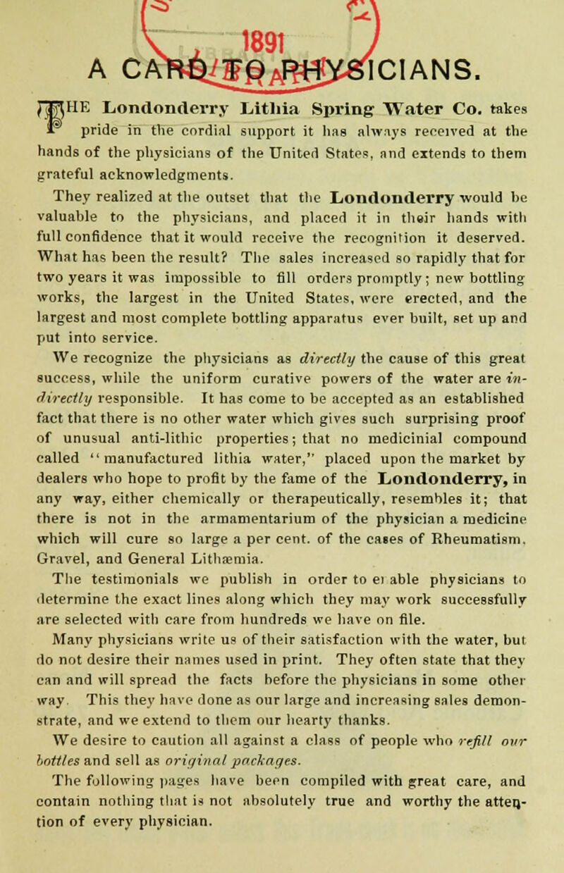 ICIANS. fHE Londonderry Lithia Spring Water Co. takes pride in the cordial support it has always received at the hands of the physicians of the United States, and extends to them grateful acknowledgments. They realized at the outset that the Londonderry would he valuable to the physicians, and placed it in thsir hands with full confidence that it would receive the recognition it deserved. What has been the result? The sales increased so rapidly that for two years it was impossible to fill orders promptly; new bottling works, the largest in the United States, were erected, and the largest and most complete bottling apparatus ever built, set up and put into service. We recognize the physicians as directly the cause of this great success, while the uniform curative powers of the water are in- directly responsible. It has come to be accepted as an established fact that there is no other water which gives such surprising proof of unusual anti-lithic properties; that no medicinial compound called manufactured lithia water, placed upon the market by dealers who hope to profit by the fame of the Londonderry, in any way, either chemically or therapeutically, resembles it; that there is not in the armamentarium of the physician a medicine which will cure so large a per cent, of the cases of Rheumatism, Gravel, and General Lithaemia. The testimonials we publish in order to ei able physicians to determine the exact lines along which they may work successfully are selected with care from hundreds we have on file. Many physicians write us of their satisfaction with the water, but do not desire their names used in print. They often state that they can and will spread the facts before the physicians in some other way This they have done as our large and increasing sales demon- strate, and we extend to them our hearty thanks. We desire to caution all against a class of people who refill our bottles and sell as original packages. The following pages have been compiled with great care, and contain nothing that is not absolutely true and worthy the atten,- tion of every physician.